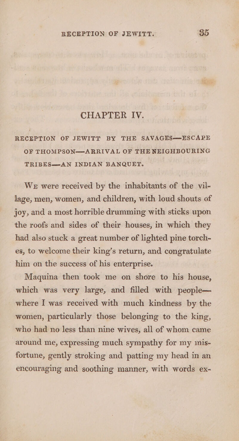 CHAPTER IV. RECEPTION OF JEWITT BY THE SAVAGES—ESCAPE OF THOMPSON—ARRIVAL OF THE NEIGHBOURING TRIBES—AN INDIAN BANQUET. WE were received by the inhabitants of the vil- lage, men, women, and children, with loud shouts of joy, and a most horrible drumming with sticks upon the roofs and sides of their houses, in which they had also stuck a great number of lighted pine torch- es, to welcome their king’s return, and congratulate him on the success of his enterprise. | Maquina then took me on shore to his house, which was very large, and filled with people— where I was received with much kindness by the women, particularly those belonging to the king, who had no less than nine wives, all of whom came around me, expressing much sympathy for my mis- fortune, gently stroking and patting my head in an encouraging and soothing manner, with words ex-