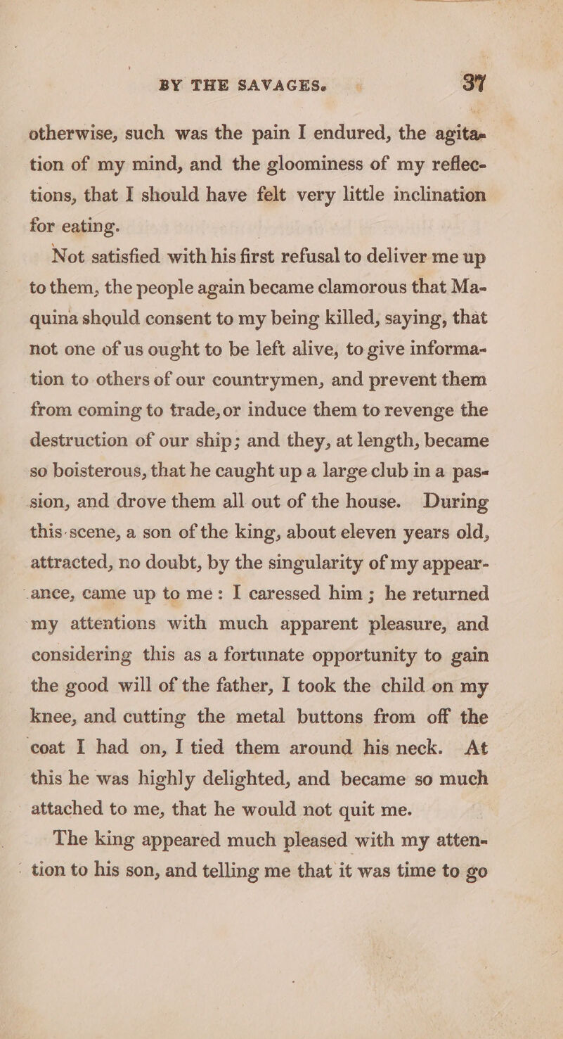 otherwise, such was the pain I endured, the agita- tion of my mind, and the gloominess of my reflec- tions, that I should have felt very little inclination for eating. Not satisfied with his first refusal to deliver me up to them, the people again became clamorous that Ma- quina should consent to my being killed, saying, that not one of us ought to be left alive, to give informa- tion to others of our countrymen, and prevent them from coming to trade, or induce them to revenge the destruction of our ship; and they, at length, became so boisterous, that he caught up a large club in a pas- sion, and drove them all out of the house. During this scene, a son of the king, about eleven years old, attracted, no doubt, by the singularity of my appear- ance, came up to me: I caressed him ; he returned my attentions with much apparent pleasure, and considering this as a fortunate opportunity to gain the good will of the father, I took the child on my knee, and cutting the metal buttons from off the coat I had on, I tied them around his neck. At this he was highly delighted, and became so much attached to me, that he would not quit me. The king appeared much pleased with my atten- - tion to his son, and telling me that it was time to go