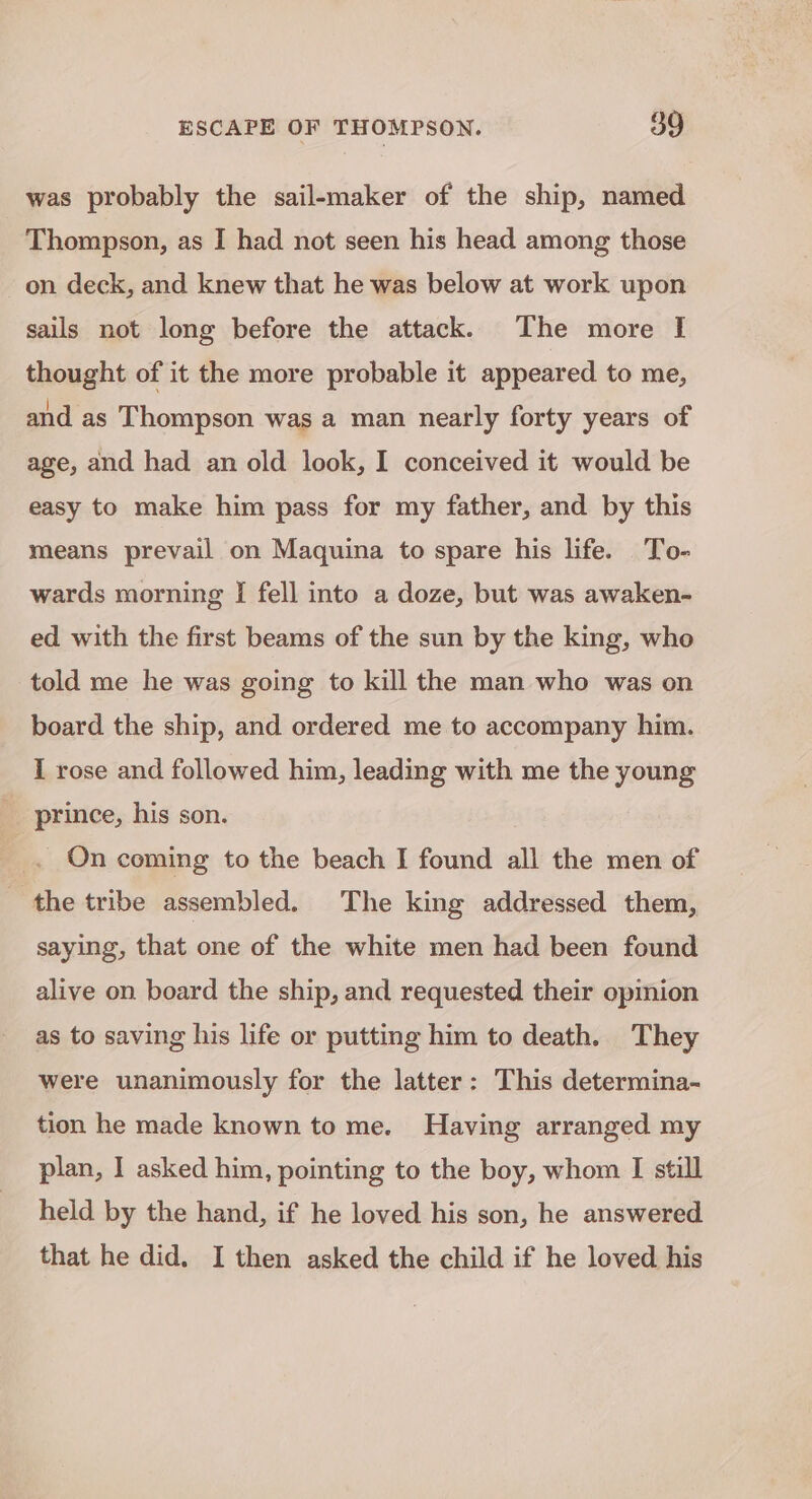 was probably the sail-maker of the ship, named Thompson, as I had not seen his head among those on deck, and knew that he was below at work upon sails not long before the attack. The more [I thought of it the more probable it appeared to me, and as Thompson was a man nearly forty years of age, and had an old look, I conceived it would be easy to make him pass for my father, and by this means prevail on Maquina to spare his life. To- wards morning [ fell into a doze, but was awaken- ed with the first beams of the sun by the king, who told me he was going to kill the man who was on board the ship, and ordered me to accompany him. I rose and followed him, leading with me the young prince, his son. On coming to the beach I found all the men of the tribe assembled. The king addressed them, saying, that one of the white men had been found alive on board the ship, and requested their opmion as to saving his life or putting him to death. They were unanimously for the latter: This determina- tion he made known to me. Having arranged my plan, I asked him, pointing to the boy, whom I still held by the hand, if he loved his son, he answered that he did. I then asked the child if he loved his