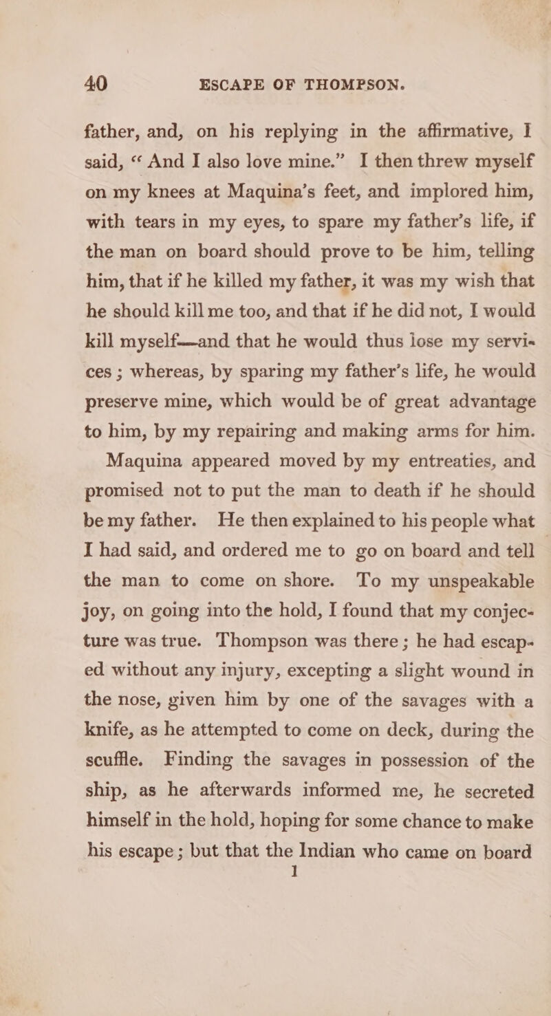 father, and, on his replying in the affirmative, I said, “ And I also love mine.” I then threw myself on my knees at Maquina’s feet, and implored him, with tears in my eyes, to spare my father’s life, if the man on board should prove to be him, telling him, that if he killed my father, it was my wish that he should kill me too, and that if he did not, I would kill myself——and that he would thus iose my servi« ces ; whereas, by sparing my father’s life, he would preserve mine, which would be of great advantage to him, by my repairing and making arms for him. Maquina appeared moved by my entreaties, and promised not to put the man to death if he should be my father. He then explained to his people what I had said, and ordered me to go on board and tell . the man to come on shore. To my unspeakable joy, on going into the hold, I found that my conjec- ture was true. Thompson was there ; he had escap- ed without any injury, excepting a slight wound in the nose, given him by one of the savages with a knife, as he attempted to come on deck, during the scuffle. Finding the savages in possession of the ship, as he afterwards informed me, he secreted himself in the hold, hoping for some chance to make his escape ; but that the Indian who came on board 1