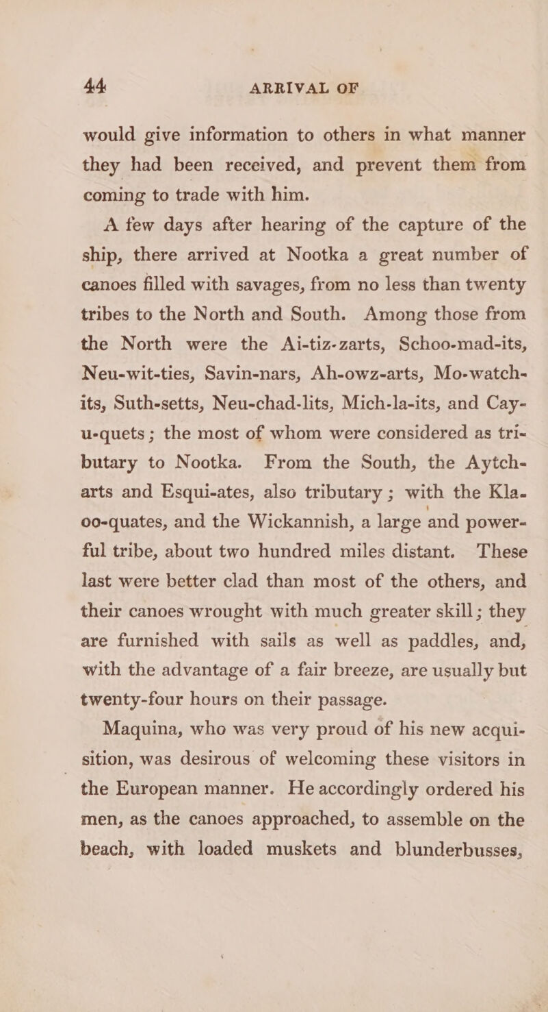 would give information to others in what manner they had been received, and prevent them from coming to trade with him. A few days after hearing of the capture of the ship, there arrived at Nootka a great number of canoes filled with savages, from no less than twenty tribes to the North and South. Among those from the North were the Ai-tiz-zarts, Schoo-mad-its, Neu-wit-ties, Savin-nars, Ah-owz-arts, Mo-watch- its, Suth-setts, Neu-chad-lits, Mich-la-its, and Cay- u-quets ; the most of whom were considered as tri- butary to Nootka. From the South, the Aytch- arts and Esqui-ates, also tributary ; with the Kla. oo-quates, and the Wickannish, a large and power- ful tribe, about two hundred miles distant. These last were better clad than most of the others, and their canoes wrought with much greater skill; they are furnished with sails as well as paddles, and, with the advantage of a fair breeze, are usually but twenty-four hours on their passage. Maquina, who was very proud of his new acqui- sition, was desirous of welcoming these visitors in the European manner. He accordingly ordered his men, as the canoes approached, to assemble on the beach, with loaded muskets and blunderbusses,