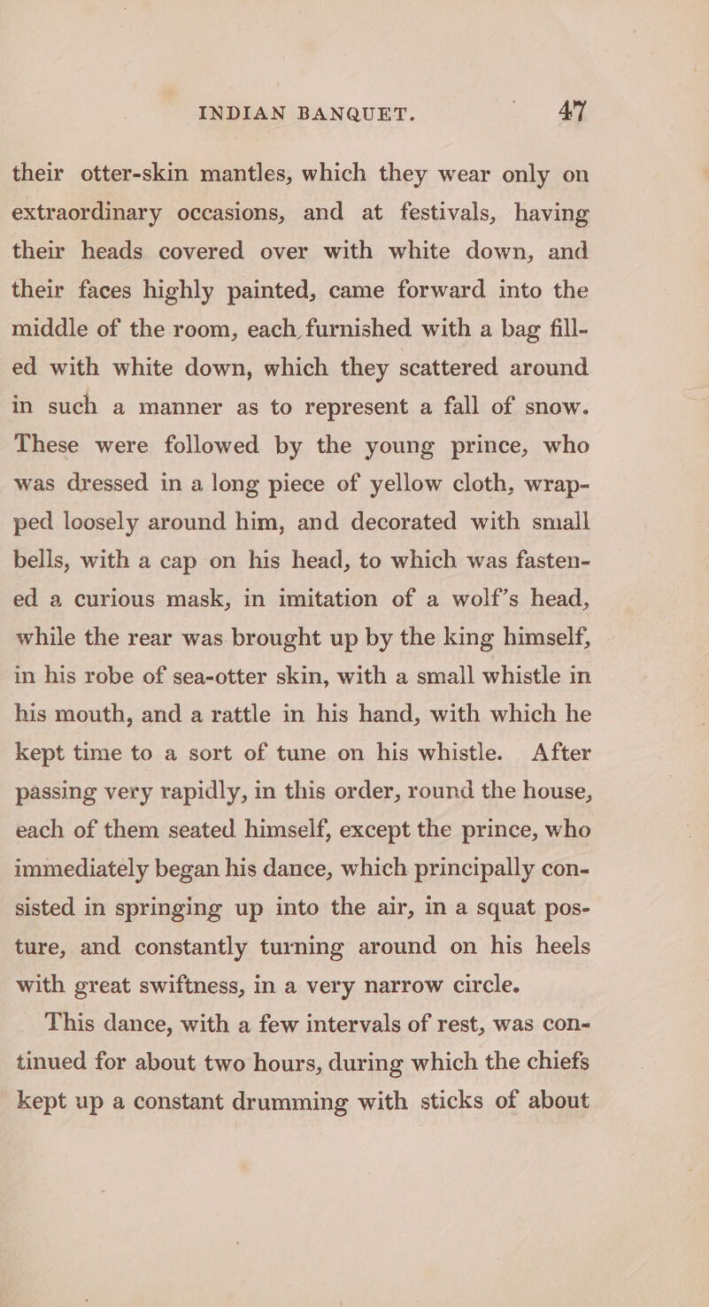 their otter-skin mantles, which they wear only on extraordinary occasions, and at festivals, having their heads covered over with white down, and their faces highly painted, came forward into the middle of the room, each furnished with a bag fill- ed with white down, which they scattered around in such a manner as to represent a fall of snow. These were followed by the young prince, who was dressed in a long piece of yellow cloth, wrap- ped loosely around him, and decorated with small bells, with a cap on his head, to which was fasten- ed a curious mask, in imitation of a wolf’s head, while the rear was. brought up by the king himself, in his robe of sea-otter skin, with a small whistle in his mouth, and a rattle in his hand, with which he kept time to a sort of tune on his whistle. After passing very rapidly, in this order, round the house, each of them seated himself, except the prince, who immediately began his dance, which principally con- sisted in springing up into the air, in a squat pos- ture, and constantly turning around on his heels with great swiftness, in a very narrow circle. This dance, with a few intervals of rest, was con- tinued for about two hours, during which the chiefs kept up a constant drumming with sticks of about