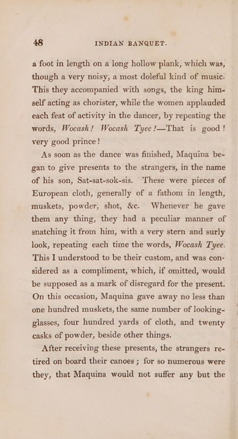 a foot in length on a long hollow plank, which was, though a very noisy, a most doleful kind of music. This they accompanied with songs, the king him- self acting as chorister, while the women applauded each feat of activity in the dancer, by repeating the words, Wocash! Wocash Tyee !—That is good ! very good prince! As soon as the dance was finished, Maquina be- gan to give presents to the strangers, in the name of his son, Sat-sat-sok-sis. These were pieces of European cloth, generally of a fathom in length, muskets, powder, shot, &amp;c. Whenever he gave them any thing, they had a peculiar manner of snatching it from him, with a very stern and surly look, repeating each time the words, Wocash Tyee. This I understood to be their custom, and was con- sidered as a compliment, which, if omitted, would be supposed as a mark of disregard for the present. On this occasion, Maquina gave away no less than one hundred muskets, the same number of looking- glasses, four hundred yards of cloth, and twenty casks of powder, beside other things. After receiving these presents, the strangers re- tired on board their canoes ; for so numerous were they, that Maquina would not suffer any but the