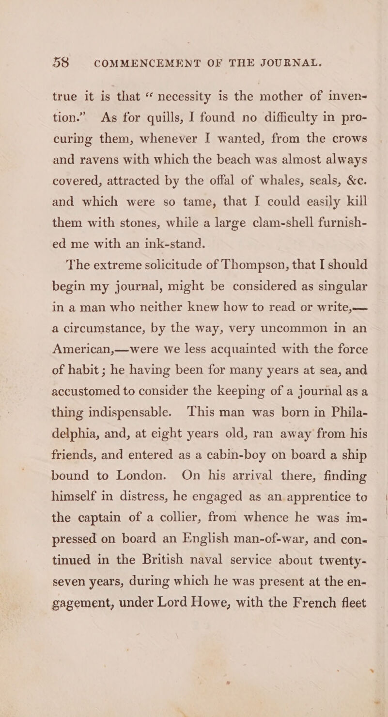 true it is that “ necessity is the mother of inven- tion.” As for quills, I found no difficulty in pro- curing them, whenever I wanted, from the crows and ravens with which the beach was almost always covered, attracted by the offal of whales, seals, &amp;c. and which were so tame, that I could easily kill them with stones, while a large clam-shell furnish- ed me with an ink-stand. The extreme solicitude of Thompson, that I should begin my journal, might be considered as singular in a man who neither knew how to read or write, — a circumstance, by the way, very uncommon in an American,—were we less acquainted with the force of habit ; he having been for many years at sea, and accustomed to consider the keeping of a journal as a thing indispensable. This man was born in Phila- delphia, and, at eight years old, ran away from his friends, and entered as a cabin-boy on board a ship bound to London. On his arrival there, finding himself in distress, he engaged as an apprentice to the captain of a collier, from whence he was im- pressed on board an English man-of-war, and con- tinued in the British naval service about twenty- seven years, during which he was present at the en- gagement, under Lord Howe, with the French fleet