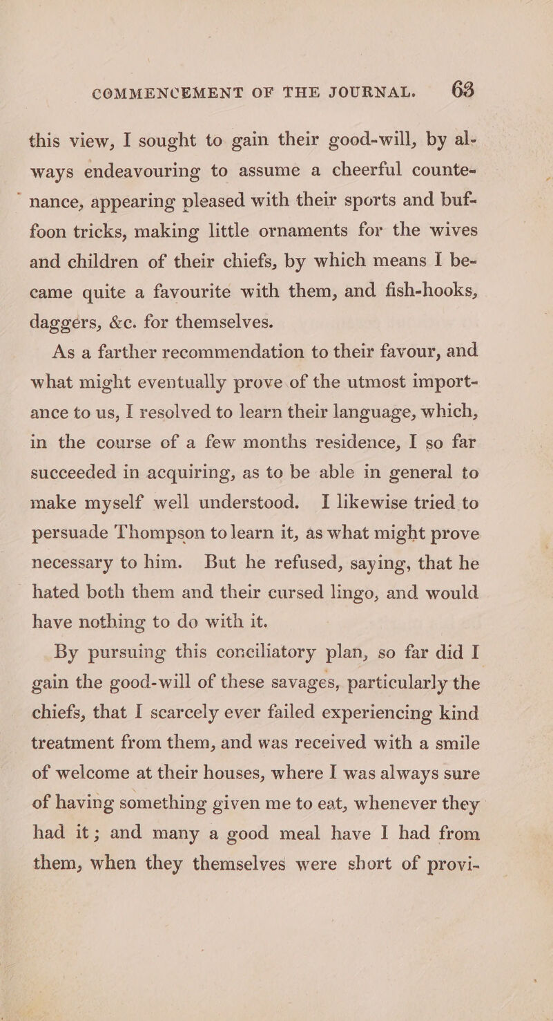 this view, I sought to gain their good-will, by al- ways endeavouring to assume a cheerful counte- “nance, appearing pleased with their sports and buf- foon tricks, making little ornaments for the wives and children of their chiefs, by which means I be- came quite a favourite with them, and fish-hooks, daggers, &amp;c. for themselves. As a farther recommendation to their favour, and what might eventually prove. of the utmost import- ance to us, I resolved to learn their language, which, in the course of a few months residence, I so far succeeded in acquiring, as to be able in general to make myself well understood. I likewise tried to persuade Thompson to learn it, as what might prove necessary to him. But he refused, saying, that he hated both them and their cursed lingo, and would have nothing to do with it. By pursuing this conciliatory plan, so far did I gain the good-will of these savages, particularly the chiefs, that I scarcely ever failed experiencing kind treatment from them, and was received with a smile of welcome at their houses, where I was always sure of having something given me to eat, whenever they had it; and many a good meal have I had from them, when they themselves were short of provi-