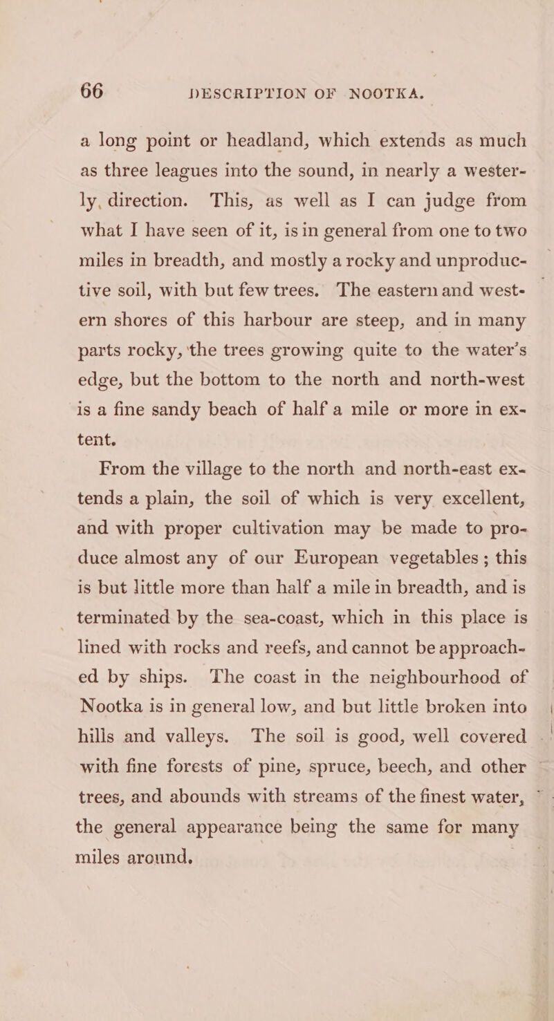 a long point or headland, which extends as much as three leagues into the sound, in nearly a wester- ly, direction. This, as well as I can judge from what I have seen of it, isin general from one to two miles in breadth, and mostly a rocky and unproduc- tive soil, with but few trees. The eastern and west- ern shores of this harbour are steep, and in many parts rocky, ‘the trees growing quite to the water’s edge, but the bottom to the north and north-west is a fine sandy beach of half a mile or more in ex- tent. From the village to the north and north-east ex- tends a plain, the soil of which is very excellent, and with proper cultivation may be made to pro- duce almost any of our European vegetables ; this is but little more than half a mile in breadth, and is terminated by the sea-coast, which in this place is lined with rocks and reefs, and cannot be approach- ed by ships. The coast in the neighbourhood of Nootka is in general low, and but little broken into hills and valleys. The soil is good, well covered . with fine forests of pine, spruce, beech, and other ~ trees, and abounds with streams of the finest water, ~ the general appearance being the same for many miles around,