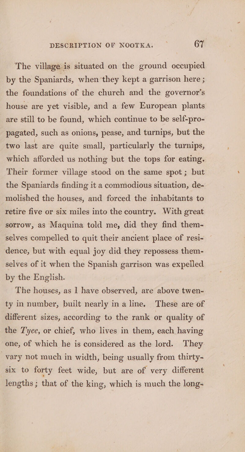 The village is situated on the ground occupied by the Spaniards, when ‘they kept a garrison here ; the foundations of the church and the governor’s house are yet visible, and a few European plants are still to be found, which continue to be self-pro- pagated, such as onions, pease, and turnips, but the two last are quite small, particularly the turnips, which afforded us nothing but the tops for eating. Their former village stood on the same spot ; but the Spaniards finding it a commodious situation, de- molished the houses, and forced the inhabitants to retire five or six miles into the country. With great sorrow, as Maquina told me, did they find them- selves compelled to quit their ancient place of resi- dence, but with equal joy did they repossess them- selves of it when the Spanish garrison was expelled by the English. The houses, as 1 have observed, are above twen- ty in number, built nearly ina line. These are of different sizes, according to the rank or quality of the Tyee, or chief, who lives in them, each having one, of which he is considered as the lord. They vary not much in width, being usually from thirty- six to forty feet wide, but are of very different lengths ; that of the king, which is much the long-