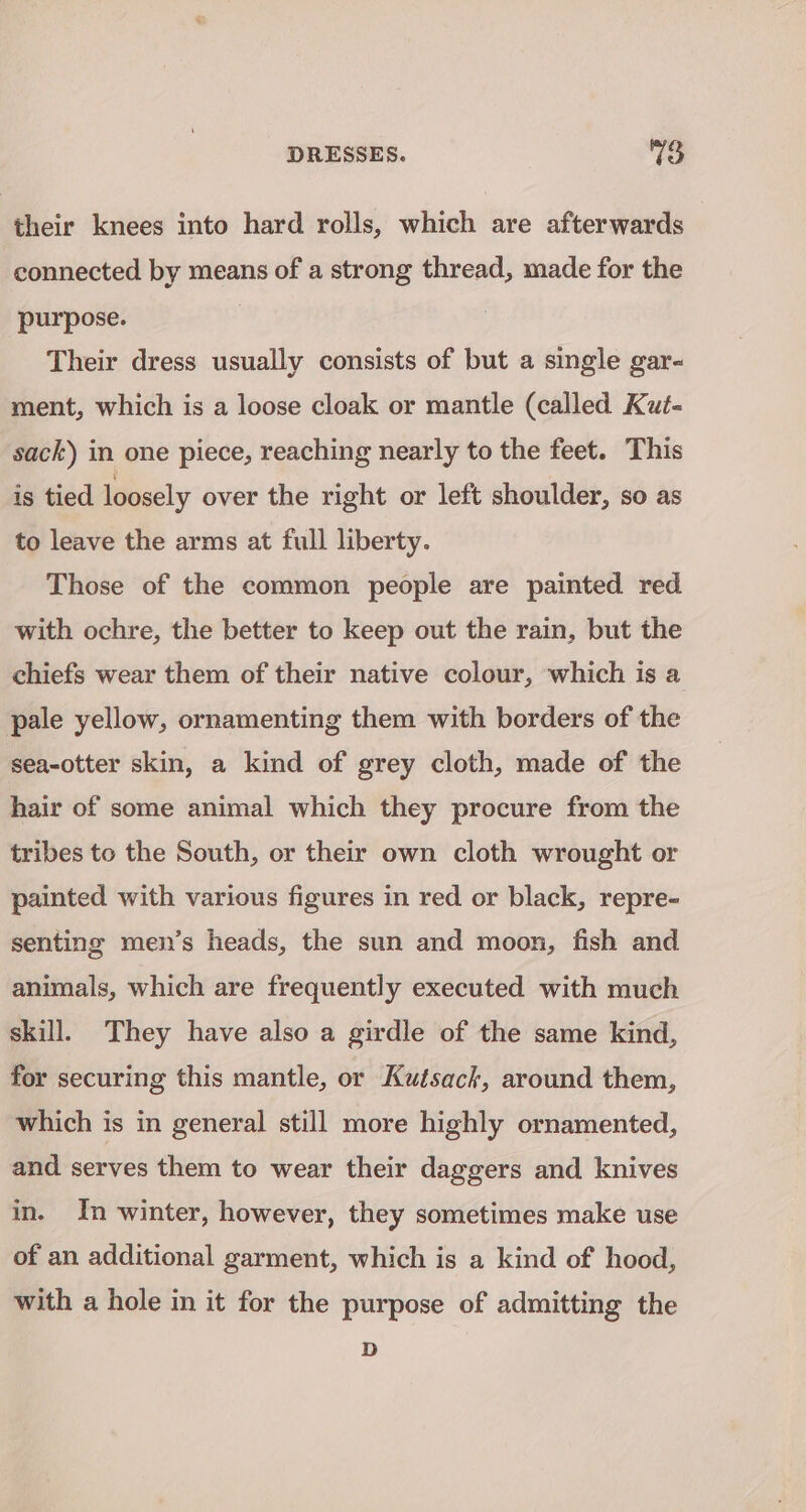 their knees into hard rolls, which are afterwards connected by means of a strong thread, made for the purpose. Their dress usually consists of but a single gar- ment, which is a loose cloak or mantle (called Kut- sack) in one piece, reaching nearly to the feet. This is tied loosely over the right or left shoulder, so as to leave the arms at full liberty. Those of the common people are painted red with ochre, the better to keep out the rain, but the chiefs wear them of their native colour, which is a pale yellow, ornamenting them with borders of the sea-otter skin, a kind of grey cloth, made of the hair of some animal which they procure from the tribes to the South, or their own cloth wrought or painted with various figures in red or black, repre- senting men’s heads, the sun and moon, fish and animals, which are frequently executed with much skill. They have also a girdle of the same kind, for securing this mantle, or Kutsack, around them, which is in general still more highly ornamented, and serves them to wear their daggers and knives in. In winter, however, they sometimes make use of an additional garment, which is a kind of hood, with a hole in it for the purpose of admitting the D