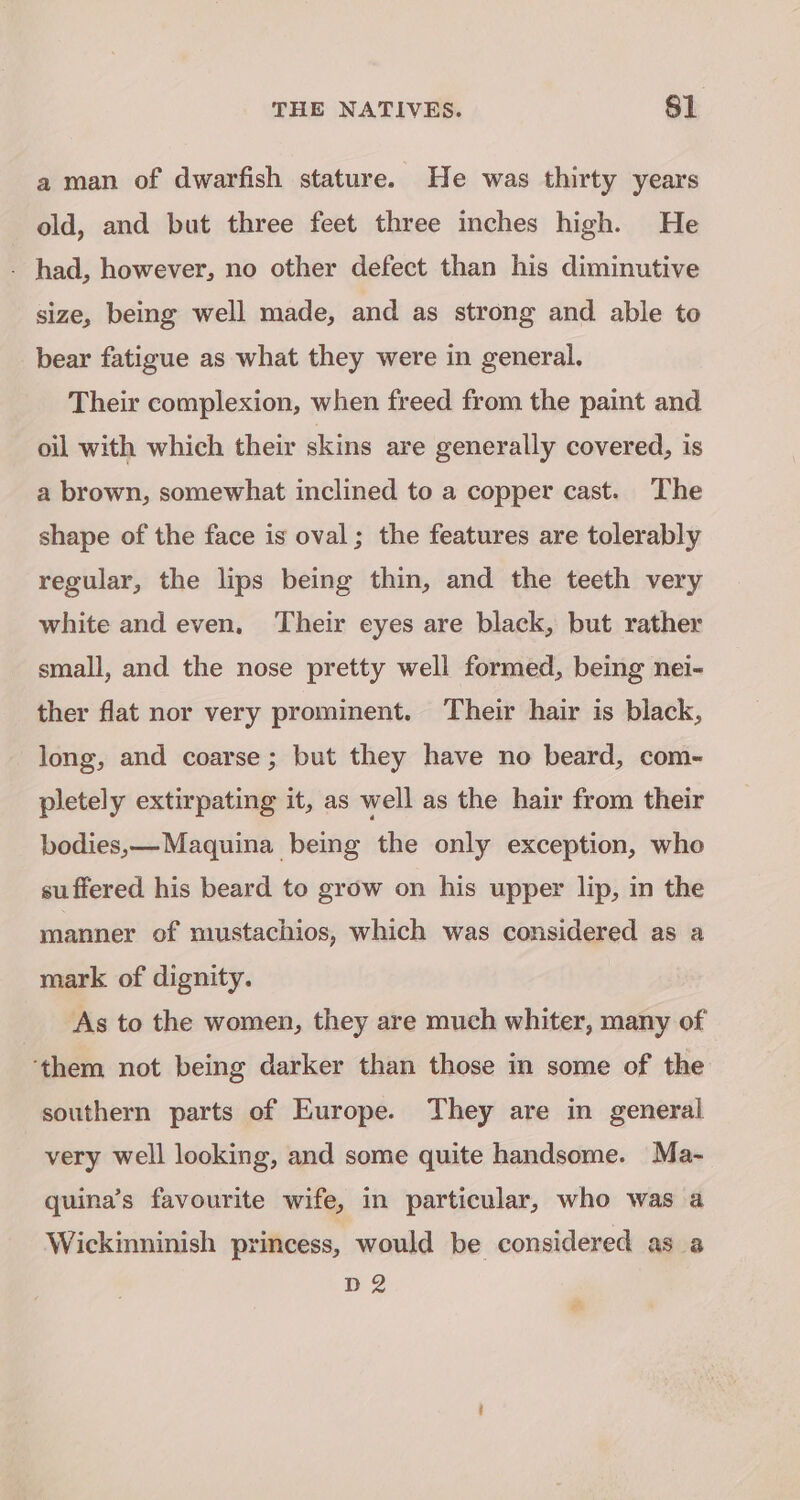 a man of dwarfish stature. He was thirty years old, and but three feet three inches high. He - had, however, no other defect than his diminutive size, being well made, and as strong and able to bear fatigue as what they were in general. Their complexion, when freed from the paint and oil with which their skins are generally covered, is a brown, somewhat inclined to a copper cast. The shape of the face is oval; the features are tolerably regular, the lips being thin, and the teeth very white and even, ‘Their eyes are black, but rather small, and the nose pretty well formed, being nei- ther flat nor very prominent. Their hair is black, long, and coarse; but they have no beard, com- pletely extirpating it, as well as the hair from their bodies,—Maquina being the only exception, who suffered his beard to grow on his upper lip, in the manner of mustachios, which was considered as a mark of dignity. As to the women, they are much whiter, many of them not being darker than those in some of the southern parts of Europe. They are in general very well looking, and some quite handsome. Ma- quina’s favourite wife, in particular, who was a Wickinninish princess, would be considered as a D2