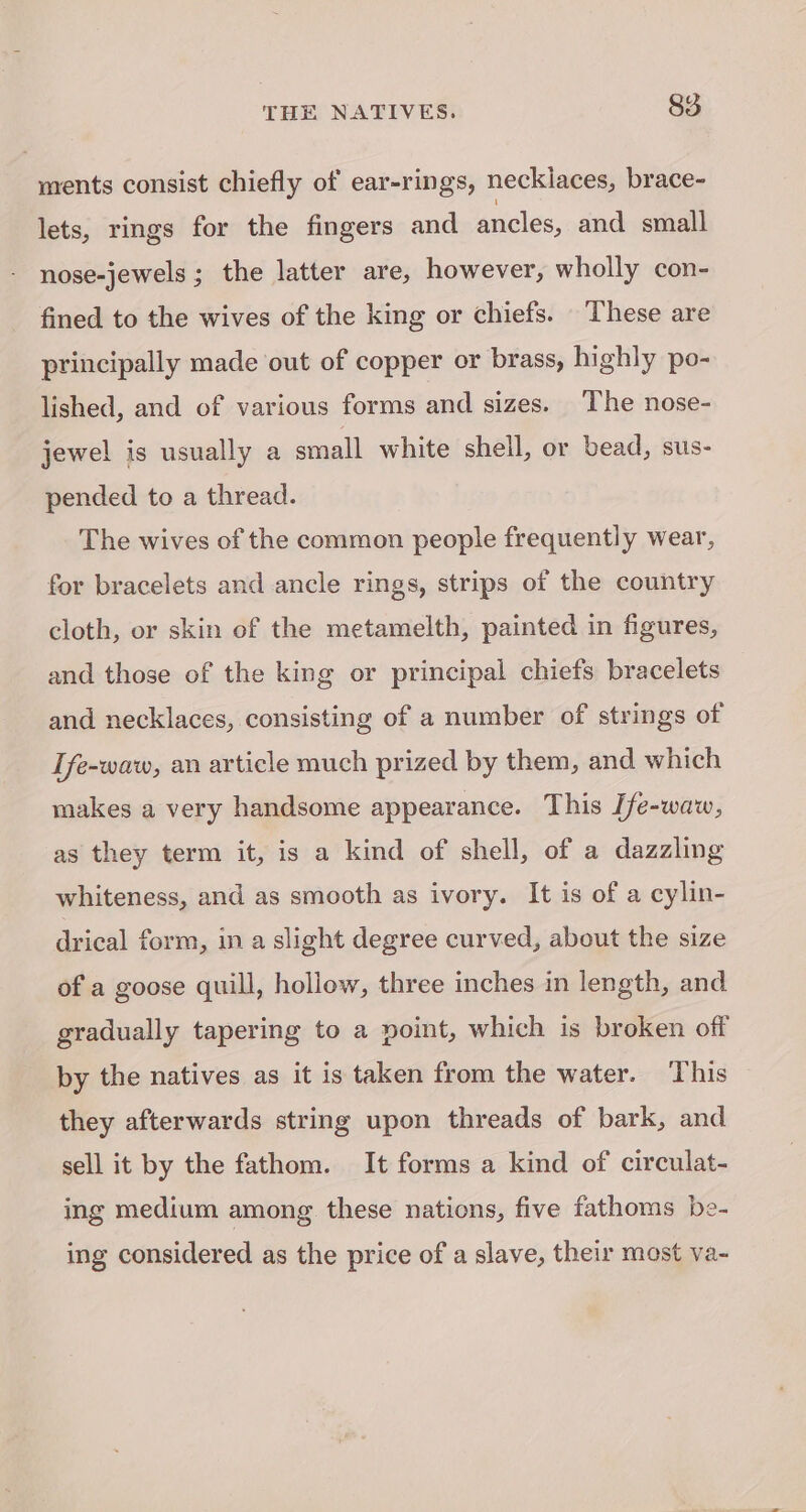 ments consist chiefly of ear-rings, necklaces, brace- lets, rings for the fingers and ancles, and small nose-jewels ; the latter are, however, wholly con- fined to the wives of the king or chiefs. These are principally made out of copper or brass, highly po- lished, and of various forms and sizes. The nose- jewel is usually a small white shell, or bead, sus- pended to a thread. The wives of the common people frequently wear, for bracelets and ancle rings, strips of the country cloth, or skin of the metamelth, painted in figures, and those of the king or principal chiefs bracelets and necklaces, consisting of a number of strings of Tfe-waw, an article much prized by them, and which makes a very handsome appearance. This [fe-waw, as they term it, is a kind of shell, of a dazzling whiteness, and as smooth as ivory. It is of a cylin- drical form, in a slight degree curved, about the size of a goose quill, hollow, three inches in length, and gradually tapering to a point, which is broken off by the natives as it is taken from the water. This they afterwards string upon threads of bark, and sell it by the fathom. It forms a kind of circulat- ing medium among these nations, five fathoms be- ing considered as the price of a slave, their most va-