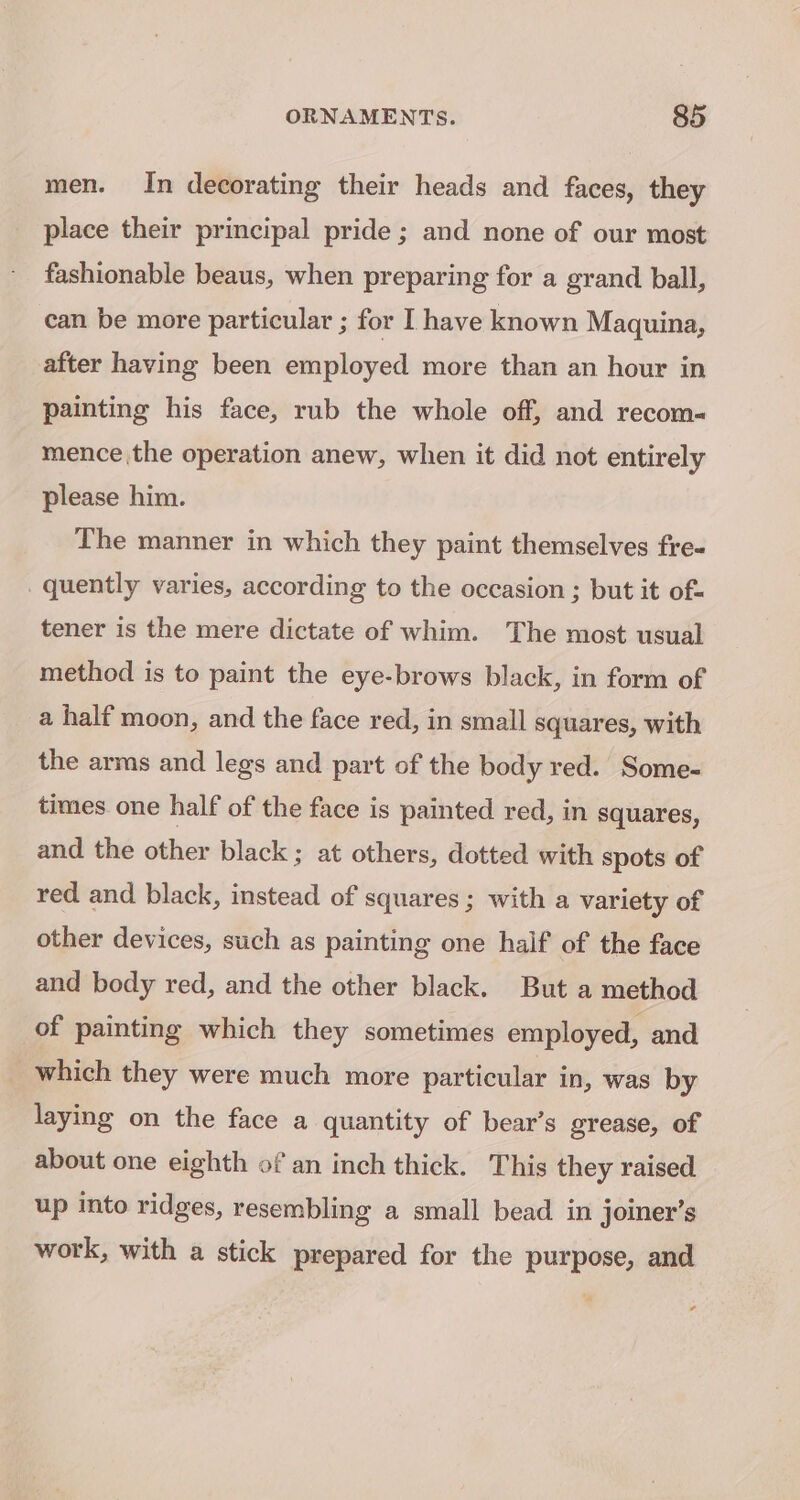 men. In decorating their heads and faces, they place their principal pride; and none of our most fashionable beaus, when preparing for a grand ball, can be more particular ; for I have known Maquina, after having been employed more than an hour in painting his face, rub the whole off, and recom~« mence the operation anew, when it did not entirely please him. The manner in which they paint themselves fre- quently varies, according to the occasion ; but it of- tener is the mere dictate of whim. The most usual method is to paint the eye-brows black, in form of a half moon, and the face red, in small squares, with the arms and legs and part of the body red. Some- times one half of the face is painted red, in squares, and the other black ; at others, dotted with spots of red and black, instead of squares; with a variety of other devices, such as painting one half of the face and body red, and the other black. But a method of painting which they sometimes employed, and which they were much more particular in, was by laying on the face a quantity of bear’s grease, of about one eighth of an inch thick. This they raised up into ridges, resembling a small bead in joiner’s work, with a stick prepared for the purpose, and