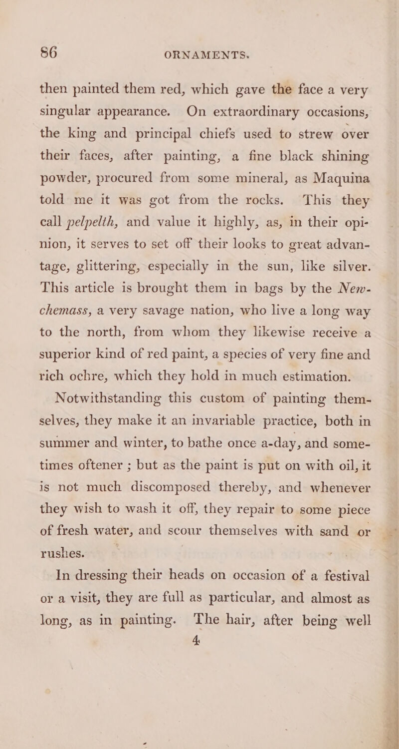 then painted them red, which gave the face a very singular appearance. On extraordinary occasions, the king and principal chiefs used to strew over their faces, after painting, a fine black shining powder, procured from some mineral, as Maquina told me it was got from the rocks. This they call pelpelth, and value it highly, as, in their opi- nion, it serves to set off their looks to great advan- tage, glittering, especially in the sun, like silver. This article is brought them in bags by the New- chemass, a very savage nation, who live a long way to the north, from whom they likewise receive a superior kind of red paint, a species of very fine and rich ochre, which they hold in much estimation. Notwithstanding this custom of painting them- selves, they make it an invariable practice, both in summer and winter, to bathe once a-day, and some- times oftener ; but as the paint is put on with oil, it is not much discomposed thereby, and whenever they wish to wash it off, they repair to some piece of fresh water, and scour themselves with sand or rushes. | In dressing their heads on occasion of a festival or a visit, they are full as particular, and almost as long, as in painting. The hair, after being well 4