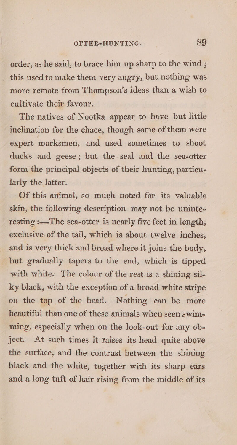 order, as he said, to brace him up sharp to the wind ; _ this used to make them very angry, but nothing was more remote from Thompson’s ideas than a wish to cultivate their favour. The natives of Nootka appear to have but little inclination for the chace, though some of them were expert marksmen, and used sometimes to shoot ducks and geese; but the seal and the sea-otter form the principal objects of their hunting, particu- larly the latter. Of this animal, so much noted for its valuable skin, the following description may not be uninte- resting :—The sea-otter is nearly five feet in length, exclusive of the tail, which is about twelve inches, and is very thick and broad where it joins the body, but gradually tapers to the end, which is tipped with white. The colour of the rest is a shining sil. ky black, with the exception of a broad white stripe on the top of the head. Nothing can be more beautiful than one of these animals when seen swim- ming, especially when on the look-out for any ob- ject. At such times it raises its head quite above the surface, and the contrast between the shining black and the white, together with its sharp ears and a long tuft of hair rising from the middle of its