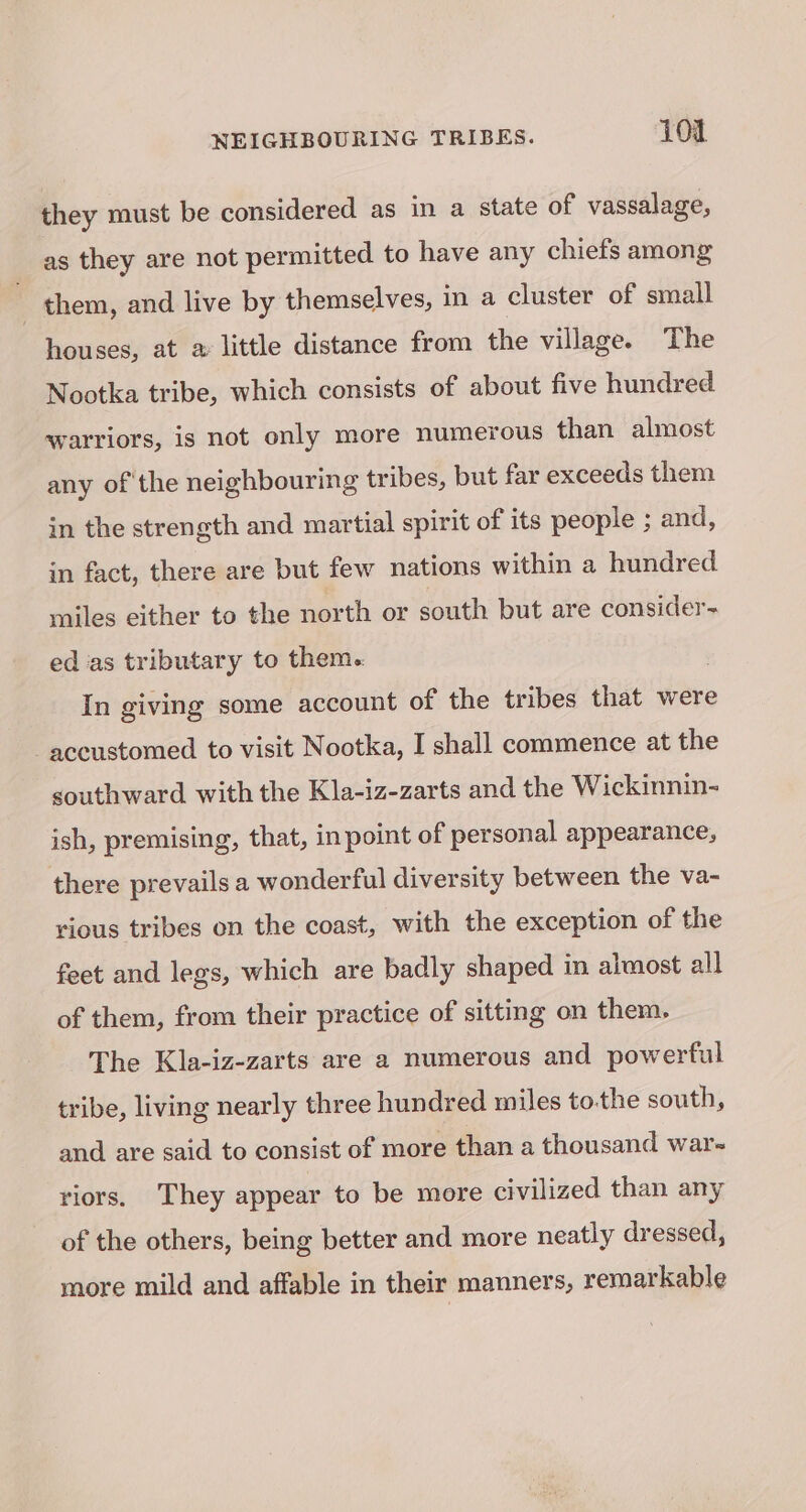 they must be considered as in a state of vassalage, as they are not permitted to have any chiefs among them, and live by themselves, in a cluster of small houses, at a little distance from the village. The Nootka tribe, which consists of about five hundred warriors, is not only more numerous than almost any of the neighbouring tribes, but far exceeds them in the strength and martial spirit of its people ; and, in fact, there are but few nations within a hundred miles either to the north or south but are consider- ed as tributary to them. In giving some account of the tribes that were accustomed to visit Nootka, I shall commence at the southward with the Kla-iz-zarts and the Wickinnin- ish, premising, that, in point of personal appearance, there prevails a wonderful diversity between the va- vious tribes on the coast, with the exception of the feet and legs, which are badly shaped in almost all of them, from their practice of sitting on them. The Kla-iz-zarts are a numerous and powerful tribe, living nearly three hundred miles tothe south, and are said to consist of more than a thousand war-~ riors. They appear to be more civilized than any of the others, being better and more neatly dressed, more mild and affable in their manners, remarkable