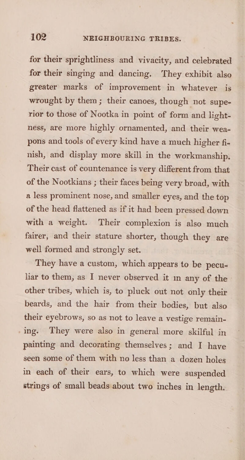 for their sprightliness and vivacity, and celebrated for their singing and dancing. They exhibit also greater marks of improvement in whatever is wrought by them ; their canoes, though not supe- rior to those of Nootka in point of form and light- ness, are more highly ornamented, and their wea- pons and tools of every kind have a much higher fi- nish, and display more skill in the workmanship, Their cast of countenance is very different from that of the Nootkians ; their faces being very broad, with a less prominent nose, and smaller eyes, and the top of the head flattened as if it had been pressed down with a weight. Their complexion is also much fairer, and their stature shorter, though they are well formed and strongly set. They have a custom, which appears to be pecu- liar to them, as I never observed it mm any of the other tribes, which is, to pluck out not only their beards, and the hair from their bodies, but also their eyebrows, so as not to leave a vestige remain- -ing. They were also in general more skilful in painting and decorating themselves; and I have seen some of them with no less than a dozen holes in each of their ears, to which were suspended strings of small beads about two inches in length.