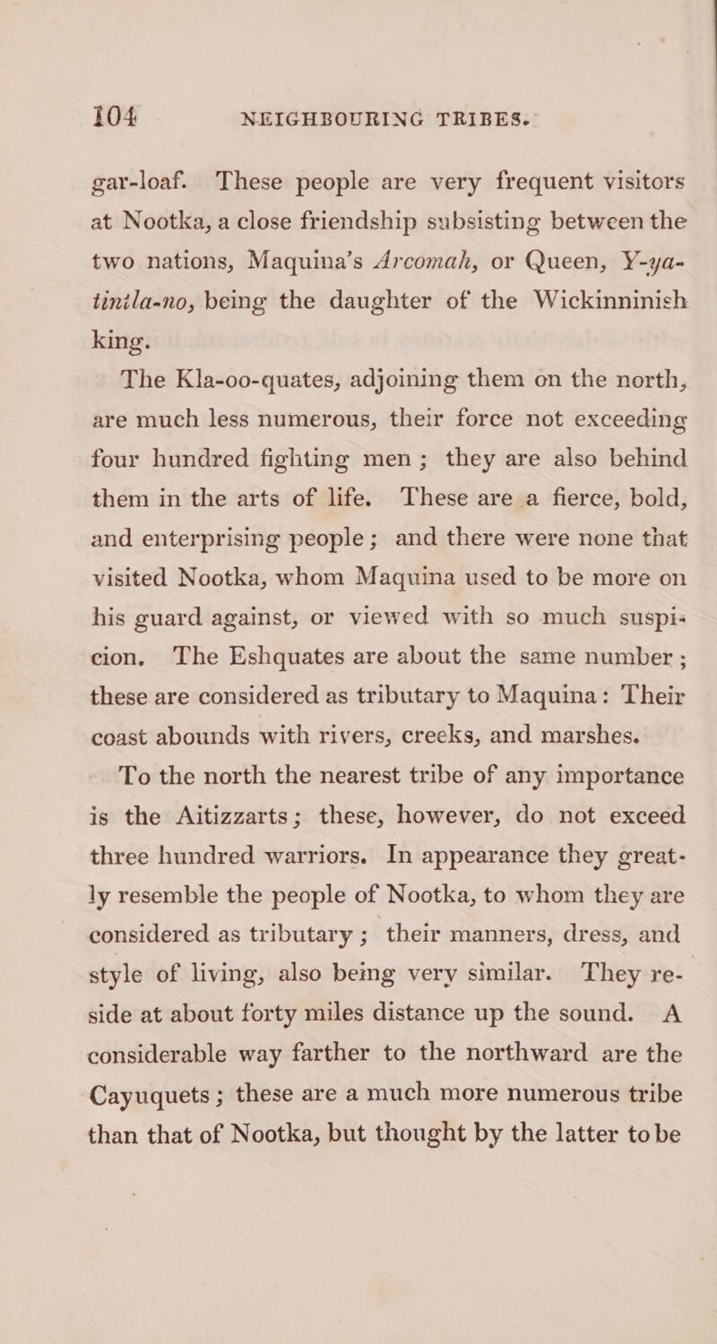 gar-loaf. These people are very frequent visitors at Nootka, a close friendship subsisting between the two nations, Maquina’s Arcomah, or Queen, Y-ya- tintla-no, being the daughter of the Wickinninish king. The Kla-oo-quates, adjoining them on the north, are much less numerous, their force not exceeding four hundred fighting men; they are also behind them in the arts of life. These are a fierce, bold, and enterprising people; and there were none that visited Nootka, whom Maquina used to be more on his guard against, or viewed with so much suspi- cion, The Eshquates are about the same number ; these are considered as tributary to Maquina: Their coast abounds with rivers, creeks, and marshes. To the north the nearest tribe of any importance is the Aitizzarts; these, however, do not exceed three hundred warriors. In appearance they great- ly resemble the people of Nootka, to whom they are considered as tributary ; ‘their manners, dress, and style of living, also bemg very similar. They re- side at about forty miles distance up the sound. A considerable way farther to the northward are the Cayuquets ; these are a much more numerous tribe than that of Nootka, but thought by the latter to be