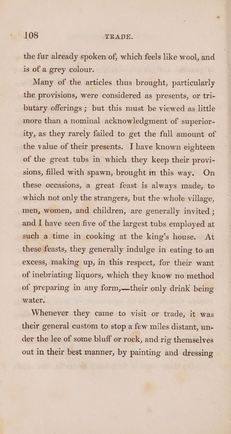 the fur already spoken of, which feels like wool, and is of a grey colour. Many of the articles thus brought, particularly the provisions, were considered as presents, or tri- butary offerings ; but this must be viewed as little more than a nominal acknowledgment of superior- ity, as they rarely failed to get the full amount of the value of their presents. I have known eighteen of the great tubs in which they keep their provi- sions, filled with spawn, brought m this way. On these occasions, a great feast is always made, to which not only the strangers, but the whole village, men, women, and children, are generally invited ; and I have seen five of the largest tubs employed at such a time in cooking at the king’s house. At these feasts, they generally indulge in eating to an excess, making up, in this respect, for their want of inebriating liquors, which they know no method of preparing in any form,—their only drink being water. Whenever they came to visit or trade, it was their general custom to stop a few miles distant, un- der the lee of some bluff or rock, and rig themselves out in their best manner, by painting and dressing |