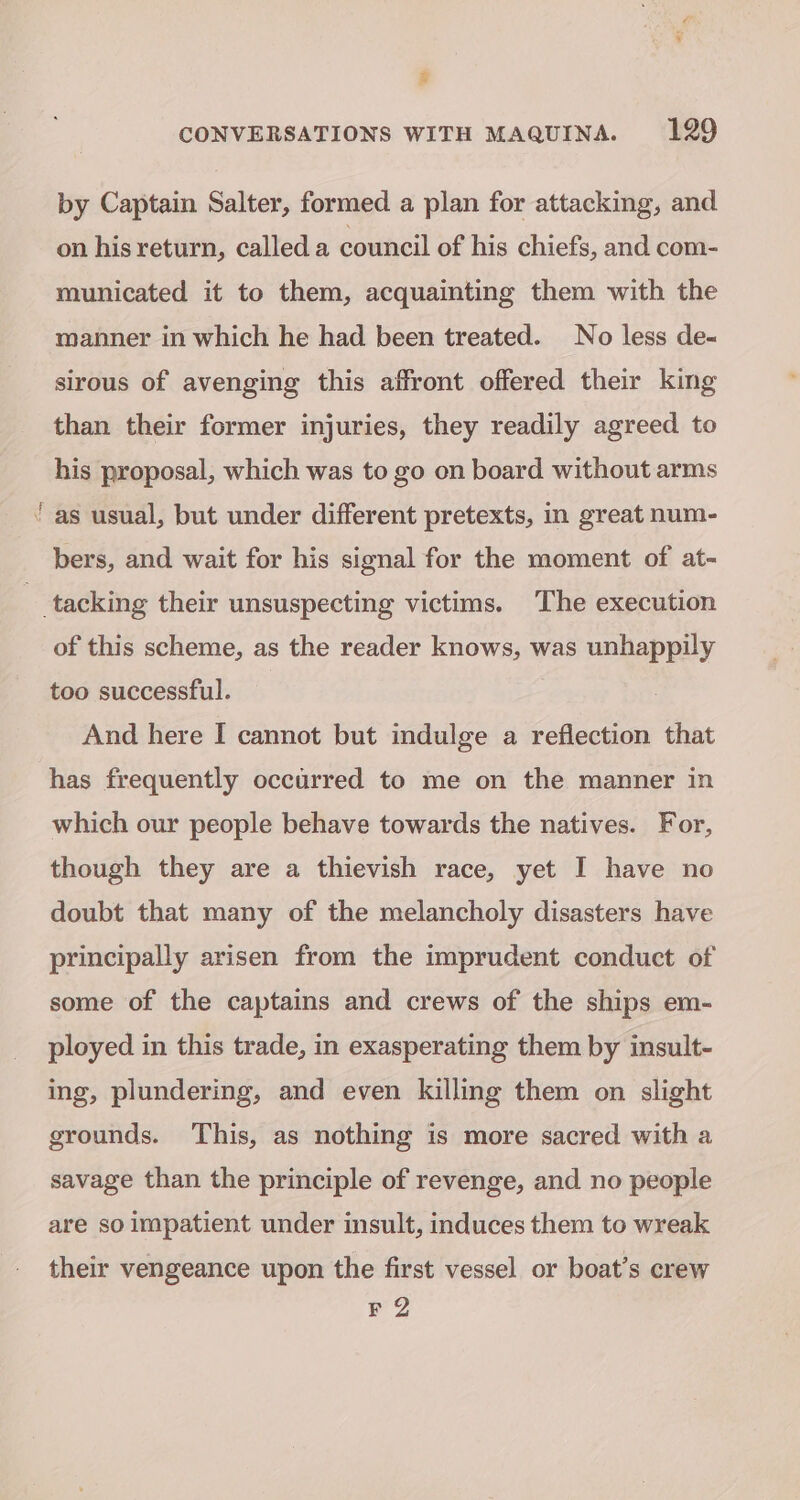 # CONVERSATIONS WITH MAQUINA. 129 by Captain Salter, formed a plan for attacking, and on his return, called a council of his chiefs, and com- municated it to them, acquainting them with the manner in which he had been treated. No less de- sirous of avenging this affront offered their king than their former injuries, they readily agreed to his proposal, which was to go on board without arms ‘as usual, but under different pretexts, in great num- bers, and wait for his signal for the moment of at- _ tacking their unsuspecting victims. The execution of this scheme, as the reader knows, was unhappily too successful. And here I cannot but indulge a reflection that has frequently occurred to me on the manner in which our people behave towards the natives. For, though they are a thievish race, yet I have no doubt that many of the melancholy disasters have principally arisen from the imprudent conduct of some of the captains and crews of the ships em- ployed in this trade, in exasperating them by insult- ing, plundering, and even killing them on slight grounds. This, as nothing is more sacred with a savage than the principle of revenge, and no people are so impatient under insult, induces them to wreak their vengeance upon the first vessel or boat’s crew FZ