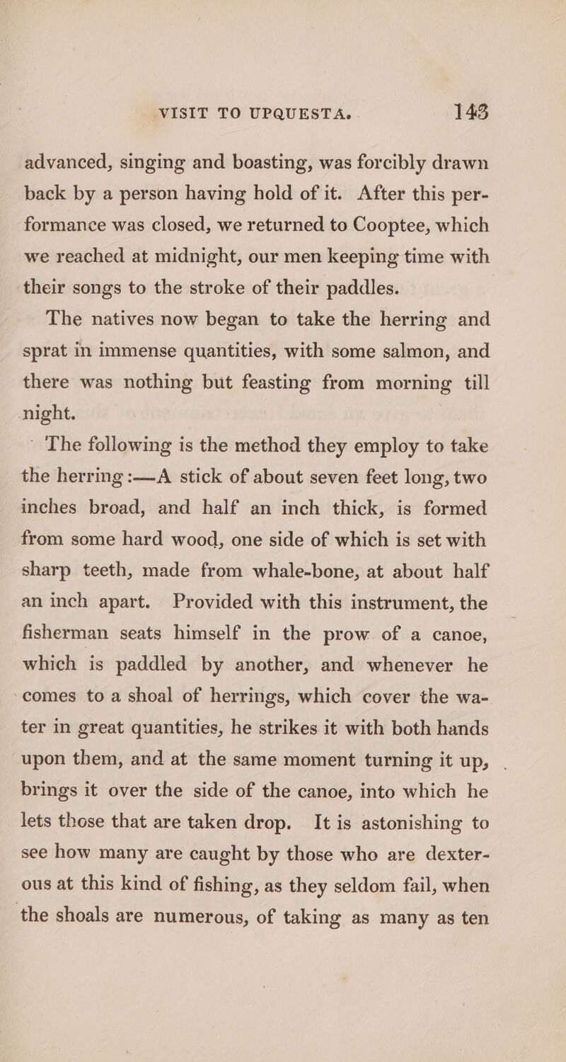 advanced, singing and boasting, was forcibly drawn back by a person having hold of it. After this per- formance was closed, we returned to Cooptee, which we reached at midnight, our men keeping time with their songs to the stroke of their paddles. The natives now began to take the herring and sprat in immense quantities, with some salmon, and there was nothing but feasting from morning till night. ' The following is the method they employ to take the herring :—A stick of about seven feet long, two inches broad, and half an inch thick, is formed from some hard wood, one side of which is set with sharp teeth, made from whale-bone, at about half an inch apart. Provided with this instrument, the fisherman seats himself in the prow of a canoe, which is paddled by another, and whenever he comes to a shoal of herrings, which cover the wa- ter in great quantities, he strikes it with both hands upon them, and at the same moment turning it up, . brings it over the side of the canoe, into which he lets those that are taken drop. It is astonishing to see how many are caught by those who are dexter- ous at this kind of fishing, as they seldom fail, when the shoals are numerous, of taking as many as ten