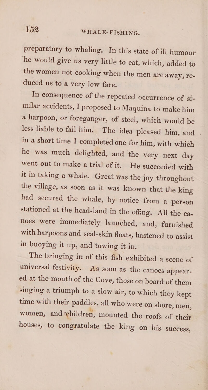 preparatory to whaling. In this state of ill humour he would give us very little to eat, which, added to the women not cooking when the men are away, re- duced us to a very low fare. In consequence of the repeated occurrence of si- milar accidents, I proposed to Maquina to make him a harpoon, or foreganger, of steel, which would be less liable to fail him. The idea pleased him, and | in a short time I completed one for him, with which he was much delighted, and the very next day went out to make a trial of it. He succeeded with it in taking a whale. Great was the joy throughout the village, as soon as it was known that the king had secured the whale, by notice from a person stationed at the head-land in the offing. All the ca- noes were immediately launched, and, furnished with harpoons and seal-skin floats, hastened to assist in buoying it up, and towing it in. The bringing in of this fish exhibited a scene of universal festivity. As soon as the canoes appear- ed at the mouth of the Cove, those on board of them singing a triumph to a slow air, to which they kept time with their paddles, all who were on shore, men, women, and ‘children, mounted the roofs of their houses, to congratulate the king on his success,