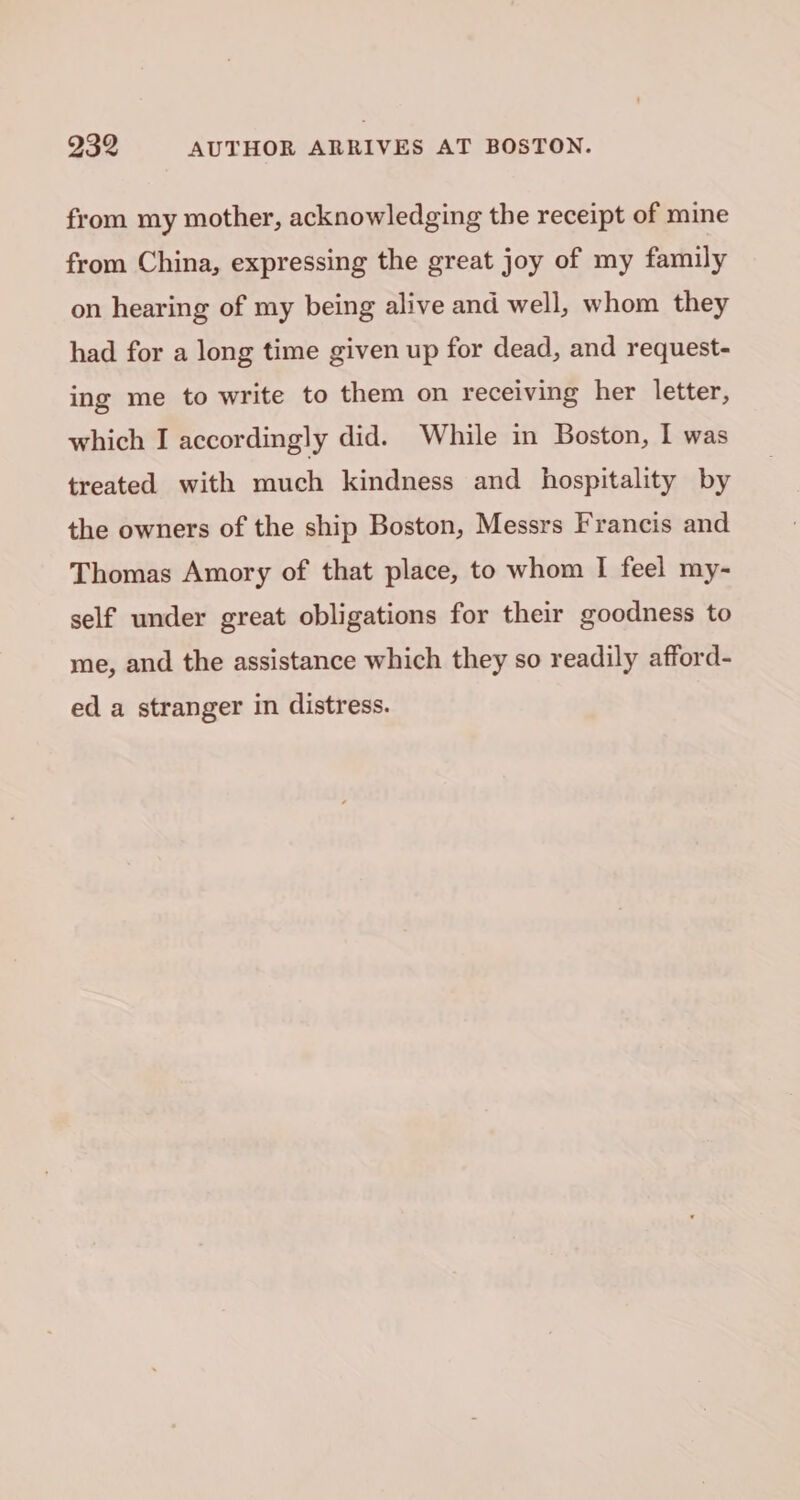 from my mother, acknowledging the receipt of mine from China, expressing the great joy of my family on hearing of my being alive and well, whom they had for a long time given up for dead, and request- ing me to write to them on receiving her letter, which I accordingly did. While in Boston, I was treated with much kindness and hospitality by the owners of the ship Boston, Messrs Francis and Thomas Amory of that place, to whom I feel my- self under great obligations for their goodness to me, and the assistance which they so readily afford- ed a stranger in distress.