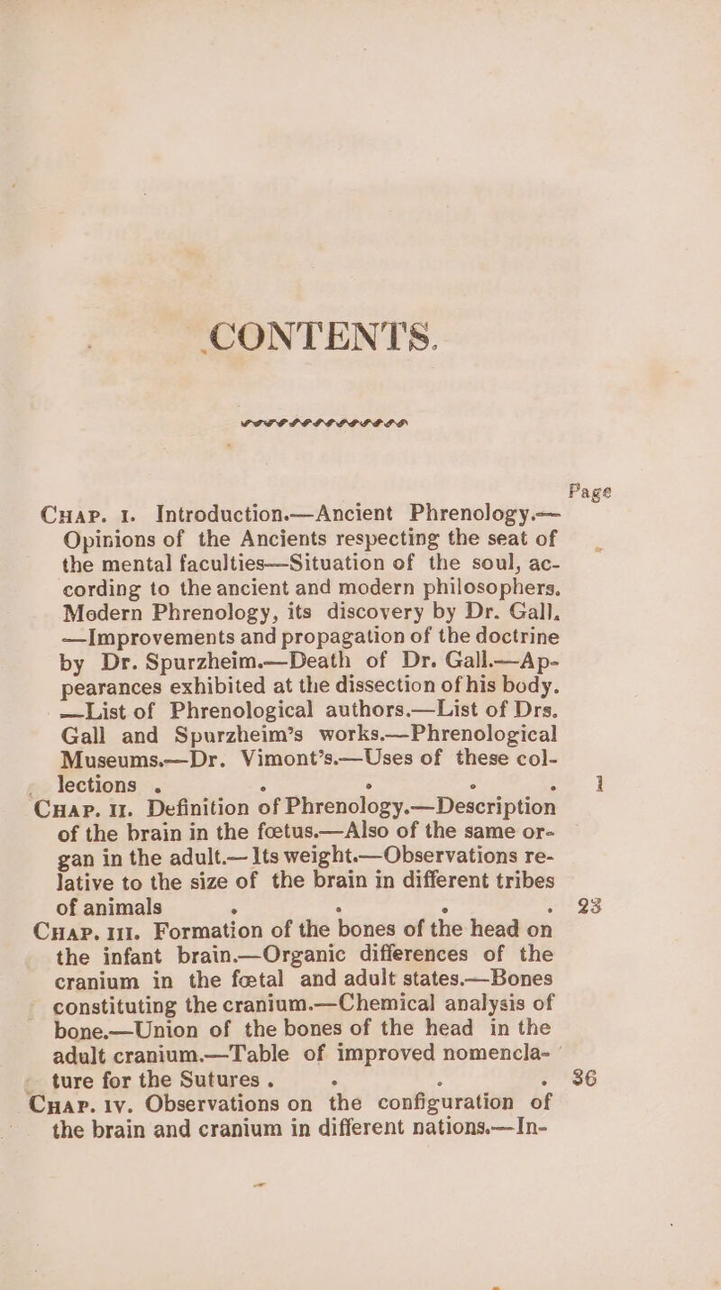 CONTENTS. SELF PELE EGIS LSD . Opinions of the Ancients respecting the seat of the mental faculties—Situation of the soul, ac- cording to the ancient and modern philosophers. Modern Phrenology, its discovery by Dr. Gall. —Improvements and propagation of the doctrine by Dr. Spurzheim.—Death of Dr. Gall—Ap- pearances exhibited at the dissection of his body. —List of Phrenological authors.—List of Drs. Gall and Spurzheim’s works.—Phrenological Museums.—Dr. Vimont’s.—Uses of these col- lections . : ° ° A HAP. I. Definition of Phrenology.—Description of the brain in the foetus.—Also of the same or- gan in the adult.— Its weight.— Observations re- Jative to the size of the brain in different tribes of animals ; Cc the infant brain—Organic differences of the cranium in the fetal and adult states—Bones constituting the cranium.—Chemical analysis of bone.—Union of the bones of the head in the Page 23 ture for the Sutures. fs : j HAP. Iv. Observations on the configuration of the brain and cranium in different nations.—In- 36