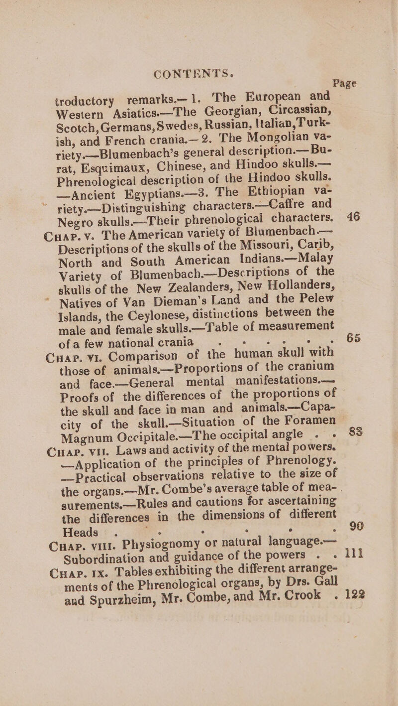 (roductory remarks.—1. The European and Western Asiatics—The Georgian, Circassian, Scotch, Germans, Swedes, Russian, Italian, T urk- ish, and French crania.— 2. The Mongolian va- riety. —Blumenbach’s general description.— Bu- rat, Esquimaux, Chinese, and Hindoo skulls.— Phrenological description of the Hindoo skulls. —Ancient Egyptians.—3. The Ethiopian va- * viety.—Distinguishing characters.—Caffre and Negro skulls.—Their phrenological characters. Cuap.v. The American variety of Blumenbach.— Descriptions of the skulls of the Missouri, Carib, North and South American Indians.—Malay Variety of Blumenbach.—Descriptions of the skulls of the New Zealanders, New Hollanders, Natives of Van Dieman’s Land and the Pelew Islands, the Ceylonese, distinctions between the male and female skulls.—Table of measurement ofa few nationalcrania . + + + ¢ « Cuapr. vi. Comparison of the human skull with those of animals.—Proportions of the cranium and face.—General mental manifestations.— Proofs of the differences of the proportions of the skull and face in man and animals——Capa- Page 46 65 Magnum Occipitale.—The occipital angle . - Cuap. vil. Laws and activity of the mental powers. —Application of the principles of Phrenology. Practical observations relative to the size of 83 surements,—Rules and cautions for ascertaining the differences in the dimensions of different Heads . we . : . ; Cuap. vit. Physiognomy or natural language.— Subordination and guidance of the powers Crap. 1x. Tables exhibiting the different arrange- ments of the Phrenological organs, by Drs. Gall and Spurzheim, Mr. Combe, and Mr. Crook . 90 122