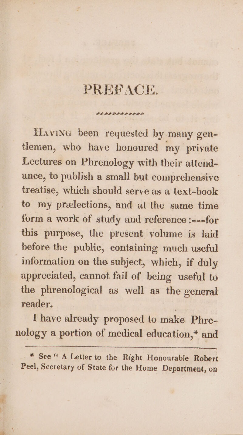 PREPACE. PELIPPPBDP PSI iTavine been requested by many gen- tlemen, who have honoured my private Lectures on Phrenology with their attend- ance, te publish a small but comprehensive treatise, which should serve as a text-book to my prelections, and at the same time form a work of study and reference :---for this purpose, the present volume is laid before the public, containing much useful information on the subject, which, if duly appreciated, cannot fail of being useful to the phrenological as well as the general reader. ' I have already proposed to make Phre- nology a portion of medical education,* and Se EE a ee) eee Ed * See “ A Letter to the Right Honourable Robert Peel, Secretary of State for the Home Department, on