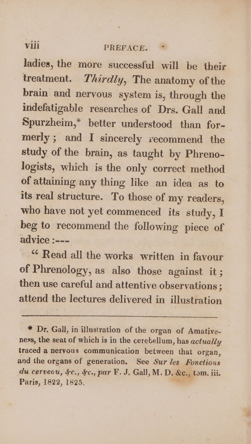 ladies, the more successful will be their treatment. Thirdly, The anatomy of the brain and neryous system is, through the indefatigable researches of Drs. Gall and Spurzheim,* better understood than for-— merly ; and I sincerely recommend the study of the brain, as taught by Phreno- logists, which is the only correct method of attaining any thing like an idea as to its real structure. To those of my readers, who have not yet commenced its study, I beg to recommend the following piece of advice :--- *¢ Read all the works written in favour of Phrenology, as also those against it; then use careful and attentive observations ; attend the lectures delivered in illustration * Dr. Gall, in illustration of the organ of Amative- ness, the seat of which is in the cerebellum, has actually traced a nervous communication between that organ, and the organs of generation. See Sur les Fonctions du. cerveau, §&amp;¢., §c., par F. J. Gall, M. D. Boh , tom. ili. Paris, 1822, 1825.