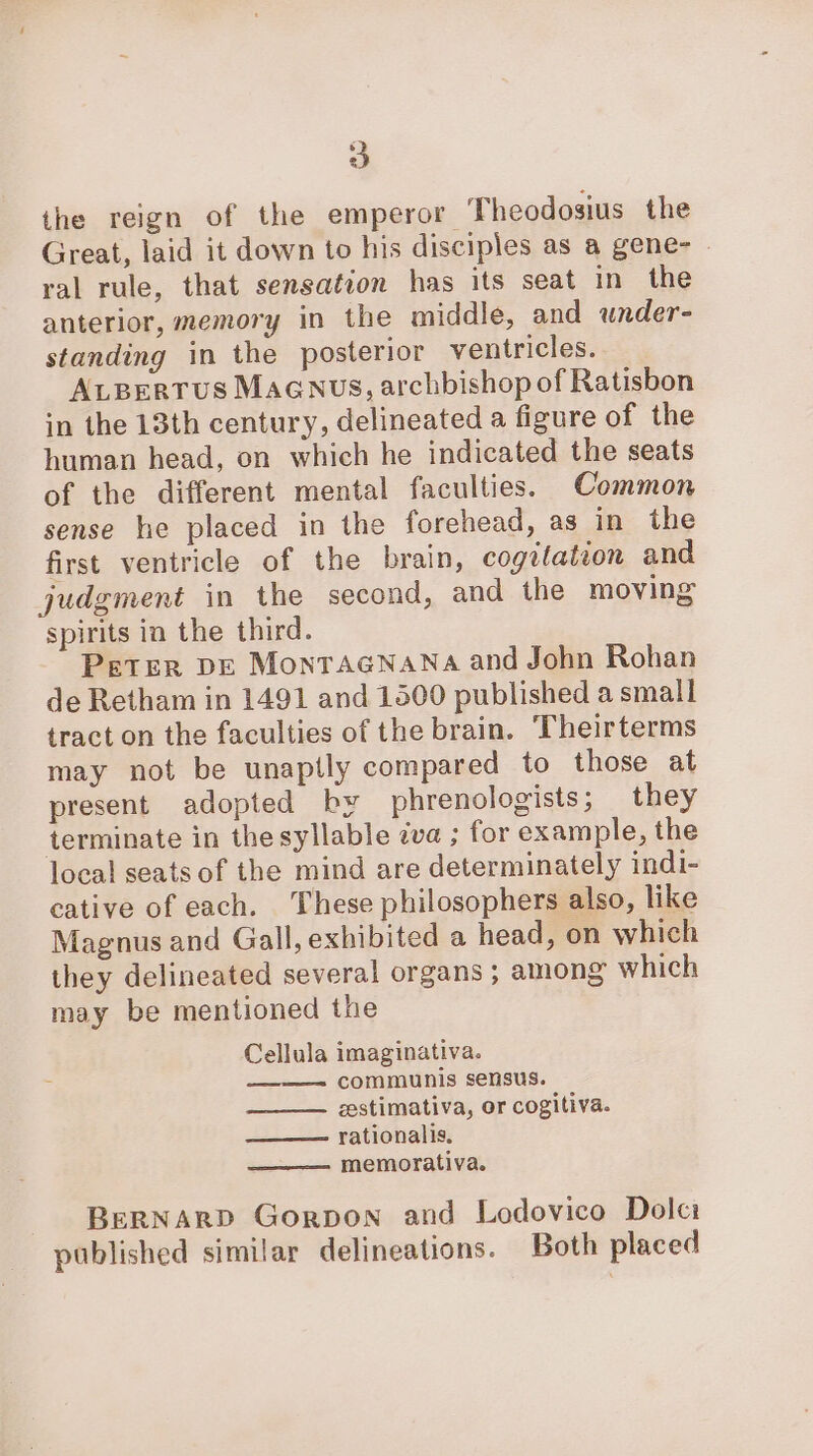 the reign of the emperor Theodosius the Great, laid it down to his disciples as a gene- - ral rule, that sensation has its seat in the anterior, memory in the middle, and under- standing in the posterior ventricles. ALBerrus Maanus, archbishop of Ratisbon in the 13th century, delineated a figure of the human head, on which he indicated the seats of the different mental faculties. Common sense he placed in the forehead, as in the first ventricle of the brain, cogitation and judgment in the second, and the moving spirits in the third. Peter DE Montaenana and John Rohan de Retham in 1491 and 1500 published a small tract on the faculties of the brain. Theirterms may not be unaptly compared to those at present adopted by phrenologists; they terminate in the syllable zva ; for example, the local seats of the mind are determinately indi- cative of each. These philosophers also, like Magnus and Gall, exhibited a head, on which they delineated several organs ; among which may be mentioned the Cellula imaginativa. communis sensus. zestimativa, or cogitiva. ——— rationalis. memorativa. BERNARD Gorpon and Lodovico Dolci published similar delineations. Both placed