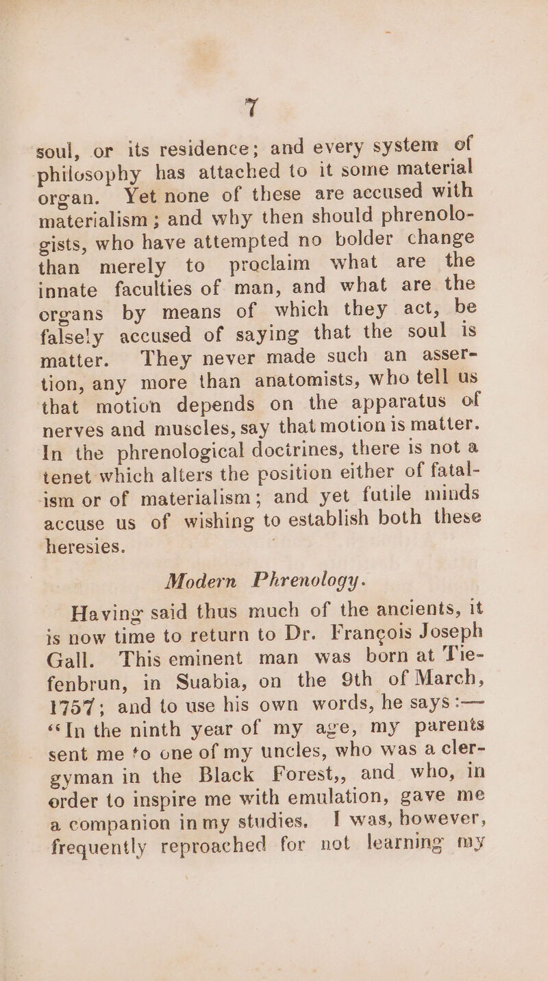 e soul, or its residence; and every system of philosophy has attached to it some material organ. Yet none of these are accused with materialism ; and why then should phrenolo- gists, who have attempted no bolder change than merely to proclaim what are the innate faculties of man, and what are the organs by means of which they act, be falsely accused of saying that the soul is matter. They never made such an asser- tion, any more than anatomists, who tell us that motion depends on the apparatus of nerves and muscles, say that motion is matter. In the phrenological docirines, there is not a tenet which alters the position either of fatal- jsm or of materialism; and yet futile minds accuse us of wishing to establish both these heresies. Modern Phrenology. Having said thus much of the ancients, it is now time to return to Dr. Francois Joseph Gall. This eminent man was born at Tie- fenbrun, in Suabia, on the Sth of March, 1757; and to use his own words, he says :— ‘‘In the ninth year of my age, my parents sent me to one of my uncles, who was a cler- gyman in the Black Forest,, and who, in order to inspire me with emulation, gave me a companion inmy studies, I was, however, frequently reproached for not learning my