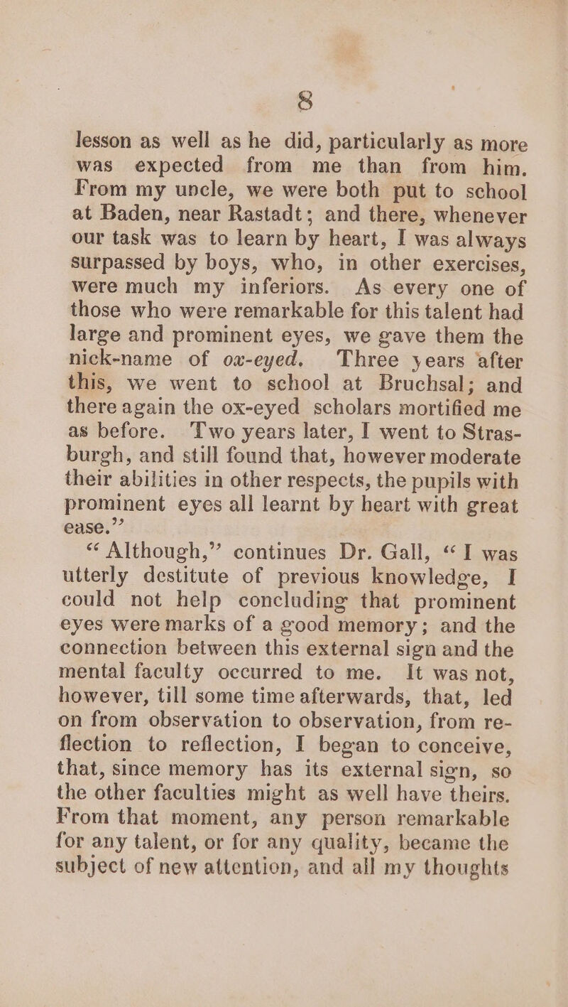 § lesson as well as he did, particularly as more was expected from me than from him. From my uncle, we were both put to school at Baden, near Rastadt; and there, whenever our task was to learn by heart, I was always surpassed by boys, who, in other exercises, were much my inferiors. As every one of those who were remarkable for this talent had large and prominent eyes, we gave them the nick-name of ow-eyed. Three years after this, we went to school at Bruchsal; and there again the ox-eyed scholars mortified me as before. ‘Two years later, I went to Stras- burgh, and still found that, however moderate their abilities in other respects, the pupils with prominent eyes all learnt by heart with great ease.”’ “* Although,” continues Dr. Gall, “ I was utterly destitute of previous knowledge, I could not help concluding that prominent eyes were marks of a good memory; and the connection between this external sign and the mental faculty occurred to me. It was not, however, till some time afterwards, that, led on from observation to observation, from re- flection to reflection, I began to conceive, that, since memory has its external sign, so the other faculties might as well have theirs. From that moment, any person remarkable for any talent, or for any quality, became the subject of new attention, and all my thoughts