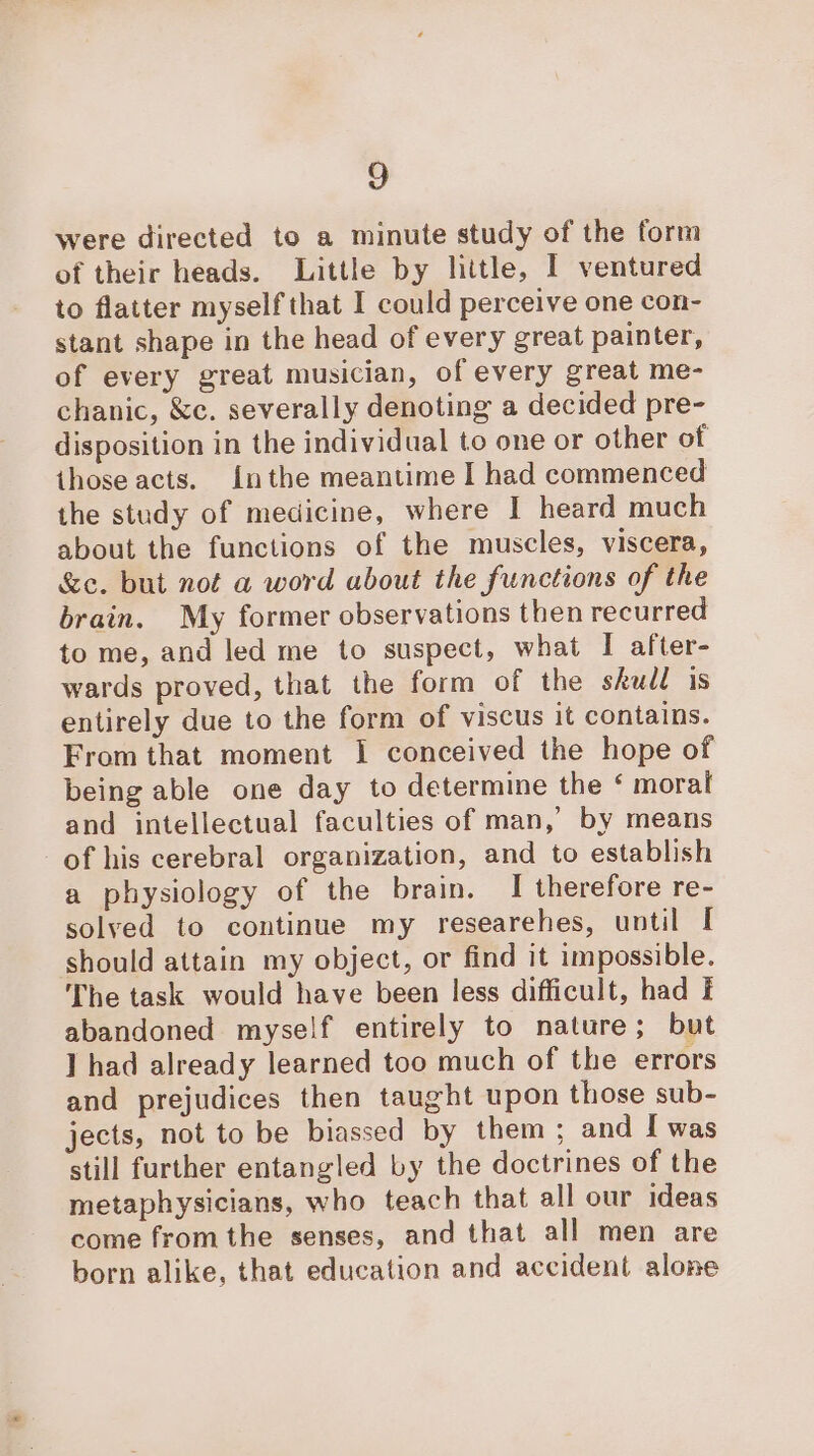 were directed to a minute study of the form of their heads. Little by little, I ventured to flatter myself that I could perceive one con- stant shape in the head of every great painter, of every great musician, of every great me- chanic, &amp;c. severally denoting a decided pre- disposition in the individual to one or other of those acts. {nthe meantime I had commenced the study of medicine, where I heard much about the functions of the muscles, viscera, &amp;e. but not a word about the functions of the brain. My former observations then recurred to me, and led me to suspect, what I after- wards proved, that the form of the skudl is entirely due to the form of viscus it contains. From that moment I conceived the hope of being able one day to determine the ‘ moral and intellectual faculties of man, by means of his cerebral organization, and to establish a physiology of the brain. I therefore re- solved to continue my researehes, until I should attain my object, or find it impossible. The task would have been less difficult, had I abandoned myself entirely to nature; but ] had already learned too much of the errors and prejudices then taught upon those sub- jects, not to be biassed by them; and I was still further entangled by the doctrines of the metaphysicians, who teach that all our ideas come fromthe senses, and that all men are born alike, that education and accident alone