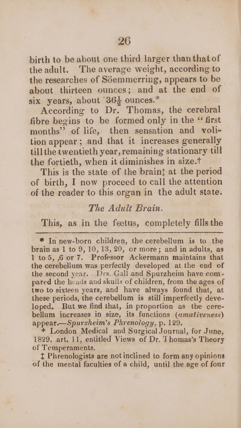 birth to be about one third larger than that of theadult. The average weight, according to the researches of S6emmerring, appears to be about thirteen ounces; and at the end of six years, about 364 ounces.* According to Dr Thomas, the corclivel fibre begins to be formed only in the “ first months’? of life, then sensation and voli- tion appear ; and that it increases generally till the twentieth year, remaining stationary till the fortieth, when it diminishes in size.t This is the state of the braint at the period of birth, I now proceed to call the attention of the reader to this organ in the adult state. The Adult Brain. This, as in the feetus, completely fills the # In new-born children, the cerebellum is to the brain as 1 to 9, 10, 13, 20, or more; and in adults, as 1 to5, 6 or 7. Professor Ackermann maintains that the cerebellum was perfectly developed at the end of the second year. Drs. Gall and Spurzheim have com- pared the heads and skulls of children, from the ages of two to sixteen years, and have always found that, at these periods, the cerebellum is still imperfectly deve- loped. But we find that, in proportion as the cere- bellum increases in size, its functions (amativeness) appar —Spureheim’s Phrenology, p. 129. + London Medical and Surgical Journal, for June, 1829. art. 11, entitled Views of Dr. Thomas’s Theory of Temperaments. ¢ Phrenologists are not inclined to form any opinions of the mental faculties of a child, until the age of four