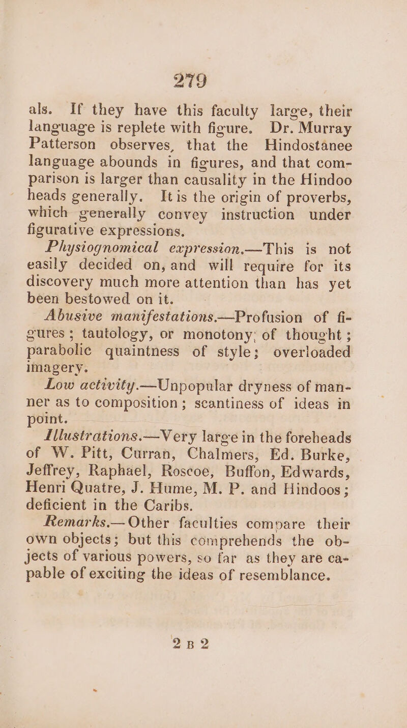 als. If they have this faculty large, their language is replete with figure. Dr. Murray Patterson observes, that the Hindostanee language abounds in figures, and that com- parison is larger than causality in the Hindoo heads generally. Itis the origin of proverbs, which generally convey instruction under figurative expressions, Physiognomical expression.—This is not easily decided on,and will require for its discovery much more attention than has yet been bestowed on it. Abusive manifestations —Profusion of fi- gures ; tautology, or monotony: of thought ; parabolic quaintness of style; overloaded imagery. Low activity.—Unpopular dryness of man- ner as to composition ; scantiness of ideas in point. Illustrations.—Very large in the foreheads of W. Pitt, Curran, Chalmers, Ed. Burke, Jeffrey, Raphael, Roscoe, Buffon, Edwards, Henri Quatre, J. Hume, M. P. and Hindoos; deficient in the Caribs. Remarks.— Other faculties compare their own objects; but this comprehends the ob- jects of various powers, so far as they are ca- pable of exciting the ideas of resemblance. 282
