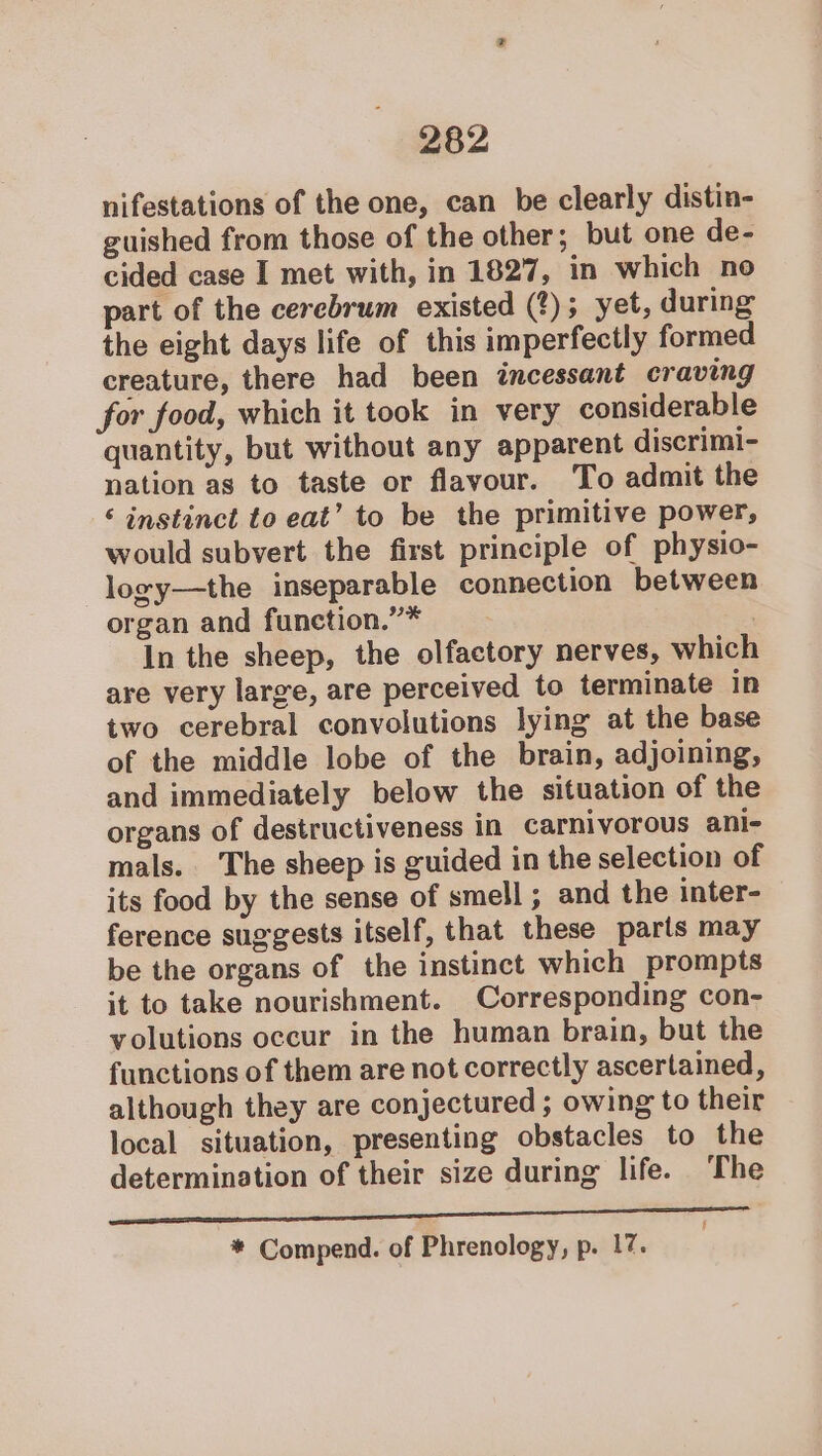 nifestations of the one, can be clearly distin- guished from those of the other; but one de- cided case I met with, in 1827, in which no part of the cerebrum existed (?); yet, during the eight days life of this imperfectly formed creature, there had been ztncessant craving for food, which it took in very considerable quantity, but without any apparent discrimi- nation as to taste or flavour. To admit the ‘ instinct to eat’ to be the primitive power, would subvert the first principle of physio- logy—the inseparable connection between organ and function.””* . In the sheep, the olfactory nerves, which are very large, are perceived to terminate in two cerebral convolutions lying at the base of the middle lobe of the brain, adjoining, and immediately below the situation of the organs of destructiveness in carnivorous ani- mals. The sheep is guided in the selection of its food by the sense of smell ; and the inter- ference suggests itself, that these paris may be the organs of the instinct which prompts it to take nourishment. Corresponding con- volutions occur in the human brain, but the functions of them are not correctly ascertained, although they are conjectured ; owing to their local situation, presenting obstacles to the determination of their size during life. The iui dl gl nn ae aa