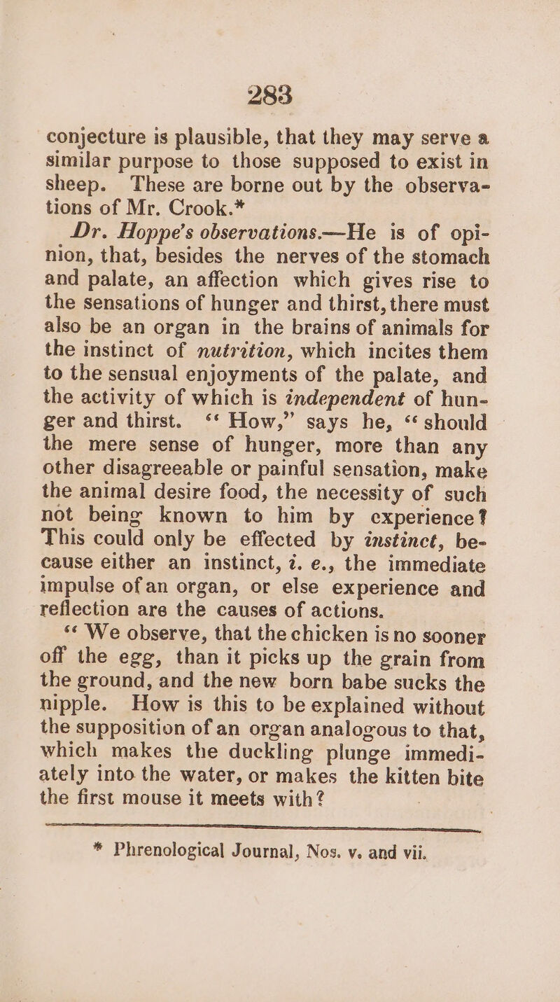 conjecture is plausible, that they may serve a similar purpose to those supposed to exist in sheep. These are borne out by the observa- tions of Mr. Crook.* Dr. Hoppe’s observations—He is of opi- nion, that, besides the nerves of the stomach and palate, an affection which gives rise to the sensations of hunger and thirst, there must also be an organ in the brains of animals for the instinct of nutrition, which incites them to the sensual enjoyments of the palate, and the activity of which is independent of hun- ger and thirst. ‘‘ How,” says he, “ should the mere sense of hunger, more than any other disagreeable or painful sensation, make the animal desire food, the necessity of such not being known to him by experience? This could only be effected by instinct, be- cause either an instinct, 7. e., the immediate impulse ofan organ, or else experience and reflection are the causes of actions. ‘¢ We observe, that the chicken is no sooner off the egg, than it picks up the grain from the ground, and the new born babe sucks the nipple. How is this to be explained without the supposition of an organ analogous to that, which makes the duckling plunge immedi- ately into the water, or makes the kitten bite the first mouse it meets with? see «SONORA d 2 6 S\N * Phrenological Journal, Nos. v. and vii.