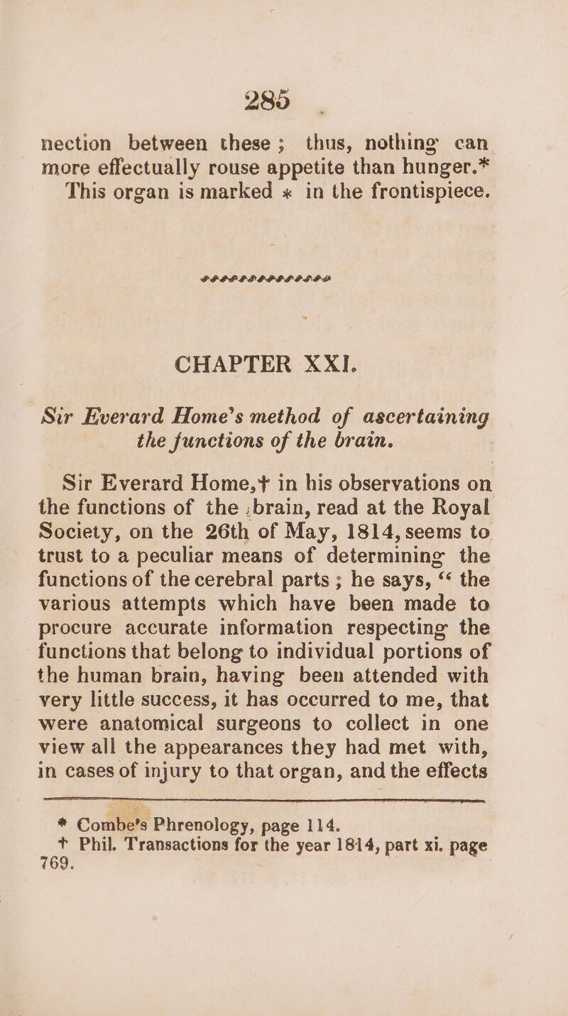 286 nection between these; thus, nothing can more effectually rouse appetite than hunger.* This organ is marked « in the frontispiece. FPGPIFIPIFSPPGA CHAPTER XXI. Sir Everard Home’s method of ascertaining the functions of the brain. Sir Everard Home,* in his observations on the functions of the :brain, read at the Royal Society, on the 26th of May, 1814, seems to trust to a peculiar means of determining the functions of the cerebral parts ; he says, “ the various attempts which have been made to procure accurate information respecting the functions that belong to individual portions of the human brain, having been attended with very little success, it has occurred to me, that were anatomical surgeons to collect in one view all the appearances they had met with, in cases of injury to that organ, and the effects * Combe’s Phrenology, page 114. + Phil. Transactions for the year 1814, part xi. page 769.