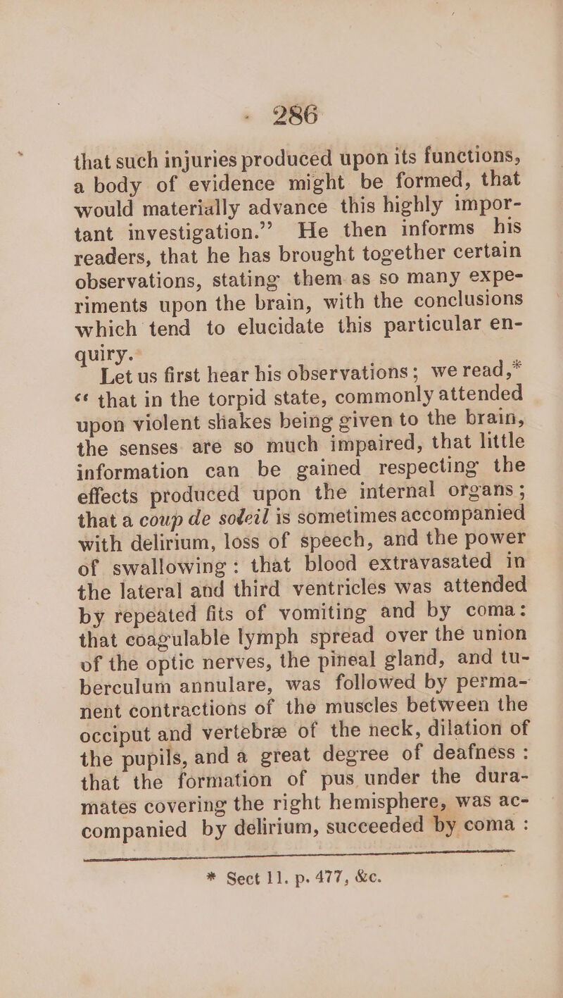 that such injuries produced upon its functions, a body of evidence might be formed, that would materially advance this highly impor- tant investigation.” He then informs his readers, that he has brought together certain observations, stating them as so many expe- riments upon the brain, with the conclusions which tend to elucidate this particular en- quiry. Let us first hear his observations; we read,* ‘¢ that in the torpid state, commonly attended upon violent shakes being given to the brain, the senses are so much impaired, that little information can be gained respecting the effects produced upon the internal organs ; that a coup de sodcil is sometimes accompanied with delirium, loss of speech, and the power of swallowing: that blood extravasated in the lateral and third ventricles was attended by repeated fits of vomiting and by coma: that coagulable lymph spread over the union of the optic nerves, the pineal gland, and tu- berculum annulare, was followed by perma- nent contractions of the muscles between the occiput and vertebrae of the neck, dilation of the pupils, and a great degree of deafness : that the formation of pus under the dura- mates covering the right hemisphere, was ac- companied by delirium, succeeded by coma : So ee eee * Sect 11. p. 477, &c.