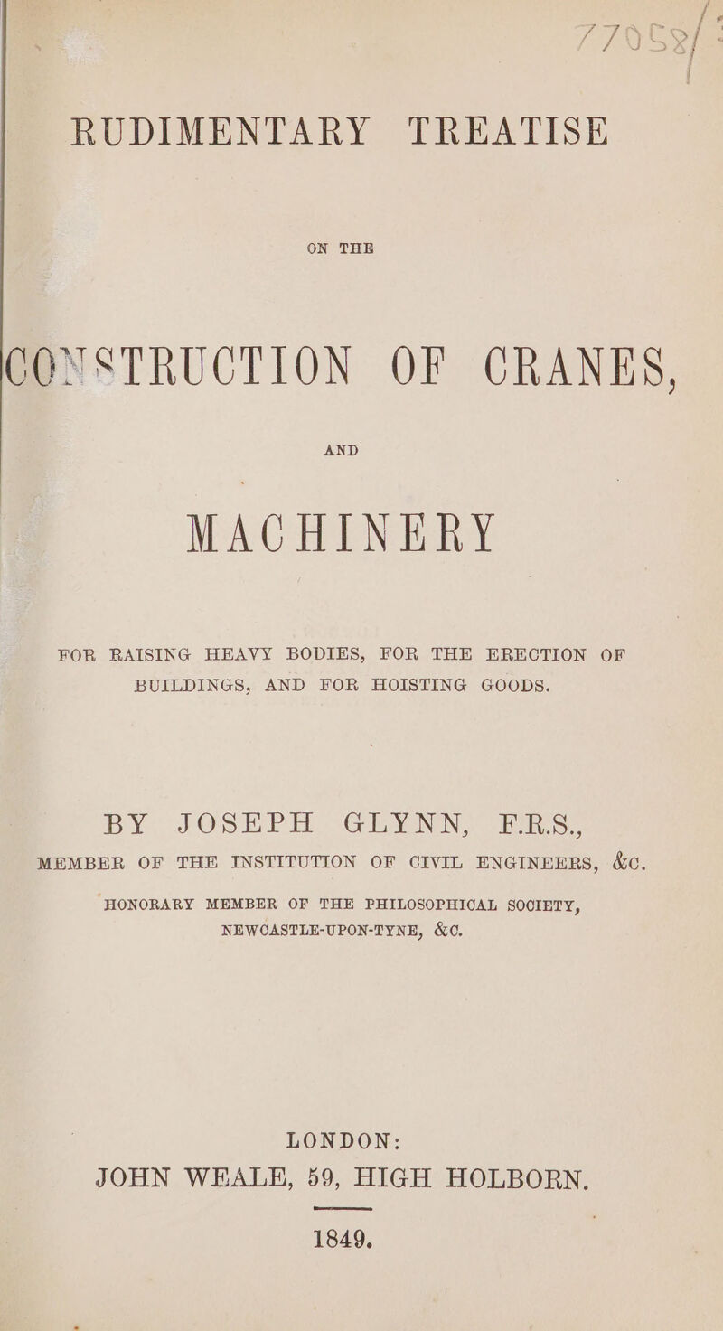 RUDIMENTARY TREATISE ON THE CONSTRUCTION OF CRANKS, AND MACHINERY FOR RAISING HEAVY BODIES, FOR THE ERECTION OF BUILDINGS, AND FOR HOISTING GOODS. BY, J@SEP H -Gilyanin: Ves. MEMBER OF THE INSTITUTION OF CIVIL ENGINEERS, &amp;c. HONORARY MEMBER OF THE PHILOSOPHICAL SOOIETY, NEWCASTLE-UPON-TYNE, &amp;C. LONDON: JOHN WEALE, 59, HIGH HOLBORN. ae 1849.