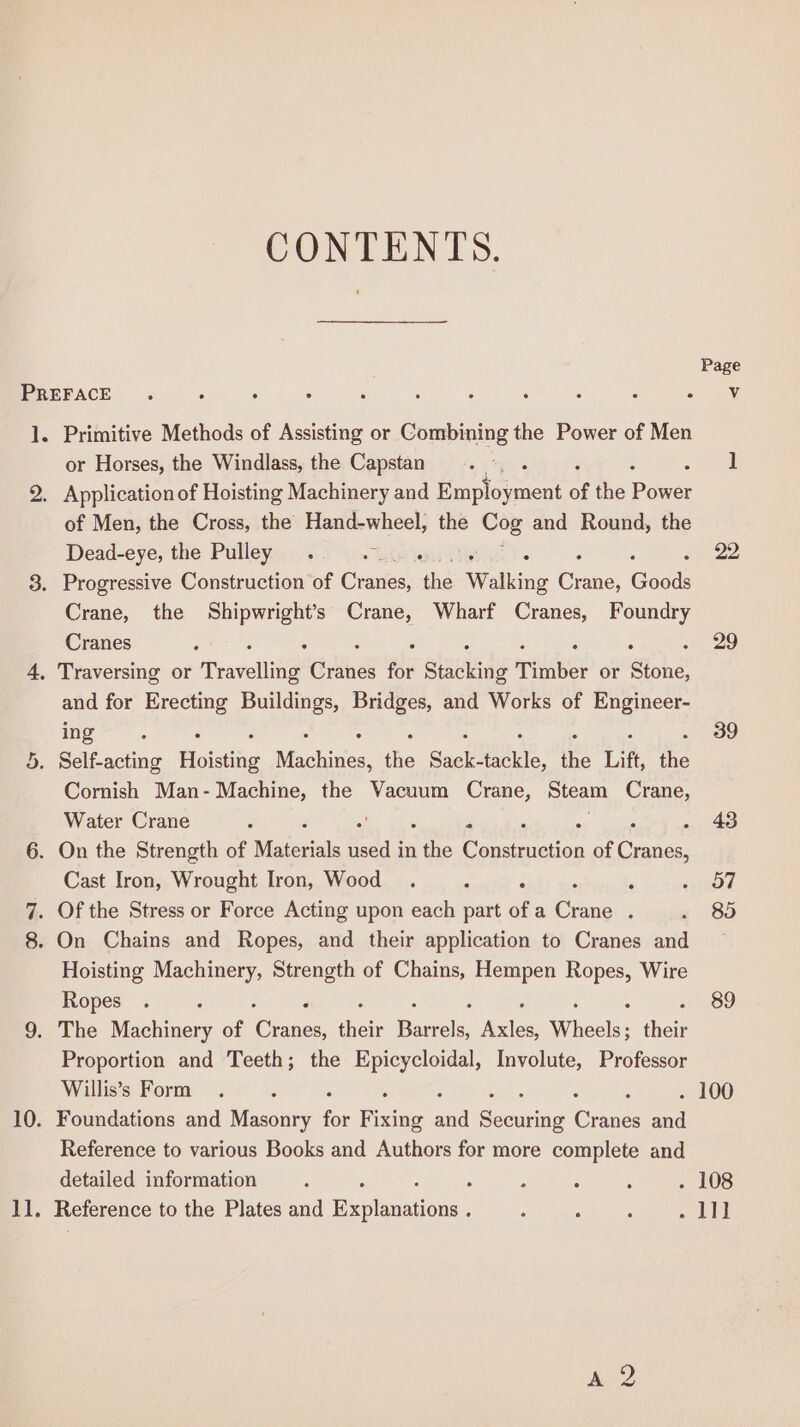 CONTENTS. or Horses, the Windlass, the Capstan Application of Hoisting Machinery and econ of the Powsr of Men, the Cross, the Hand-wheel, the Cog and Round, the Dead-eye, the Pulley . aS oreter : : Crane, the ap as Crane, Wharf Cranes, Foundry Cranes and for Erecting Buildings, Bridges, and Works of Engineer- ing Cornish Man-Machine, the Vacuum Crane, Steam Crane, Water Crane ; , ; Cast Iron, Wrought Iron, Wood . , fs Hoisting Machinery, Strength of Chains, Hempen re Wire Ropes Proportion and Teeth; the Epicycloidal, Involute, Professor Willis’s Form Foundations and Masonry for Fixing a Securing Chane and Reference to various Books and Authors for more complete and detailed information : Reference to the Plates and Exxvionations, Page Vv 22 29 39 43 57 85 89