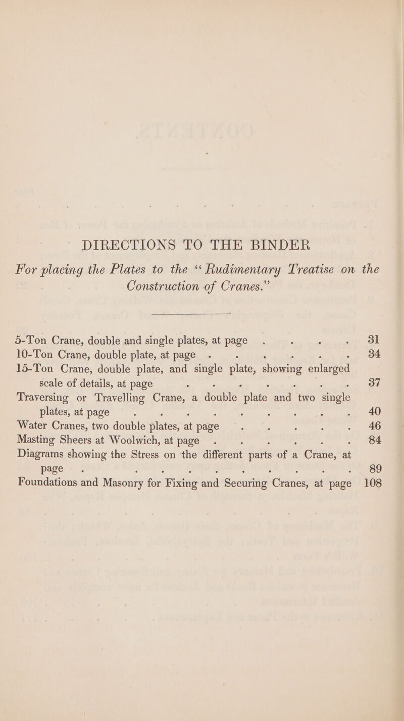 DIRECTIONS TO THE BINDER Por placing the Plates to the ee Treatise on the ! Construction of Cranes.” 5-Ton Crane, double and single plates, at page. : ‘ any ol 10-Ton Crane, double plate, at page. 34 15-Ton Crane, double plate, and single pate, showing eolneee scale of details, at page 2 37 Traversing or Travelling Crane, a sete. nee nit two wae plates, at page : : ; : ; . 40 Water Cranes, two double plates; . Ae : : : : . 46 Masting Sheers at Woolwich, at page . . 84 Diagrams showing the Stress on the different oes ae a Grane, ni page. 89 Foundations and Masonry ee Fists aud Secure Canes . — 108