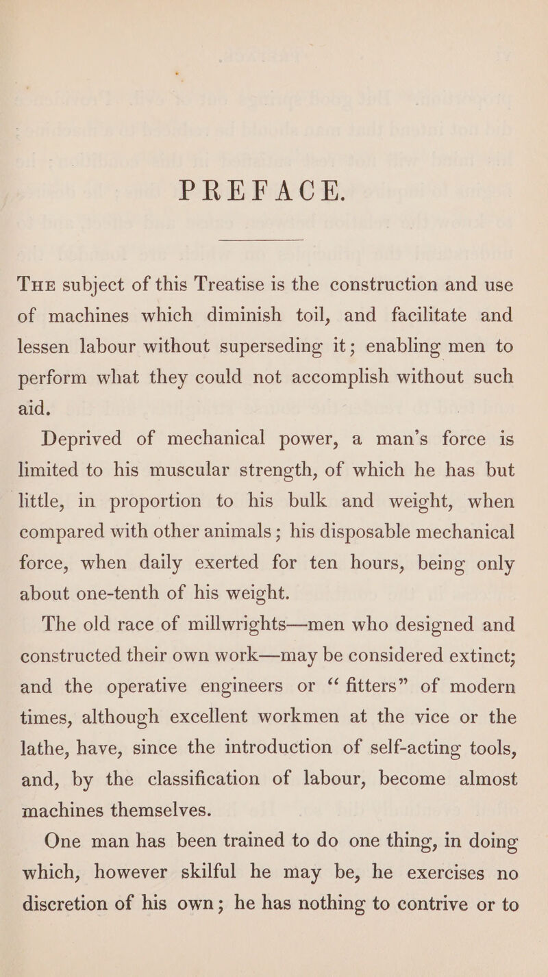 PREFACE. THE subject of this Treatise is the construction and use of machines which diminish toil, and facilitate and lessen labour without superseding it; enabling men to perform what they could not accomplish without such aid. Deprived of mechanical power, a man’s force is limited to his muscular strength, of which he has but little, in proportion to his bulk and weight, when compared with other animals; his disposable mechanical force, when daily exerted for ten hours, being only about one-tenth of his weight. The old race of millwrights—men who designed and constructed their own work—may be considered extinct; and the operative engineers or “ fitters” of modern times, although excellent workmen at the vice or the lathe, have, since the introduction of self-acting tools, and, by the classification of labour, become almost machines themselves. One man has been trained to do one thing, in doing which, however skilful he may be, he exercises no discretion of his own; he has nothing to contrive or to