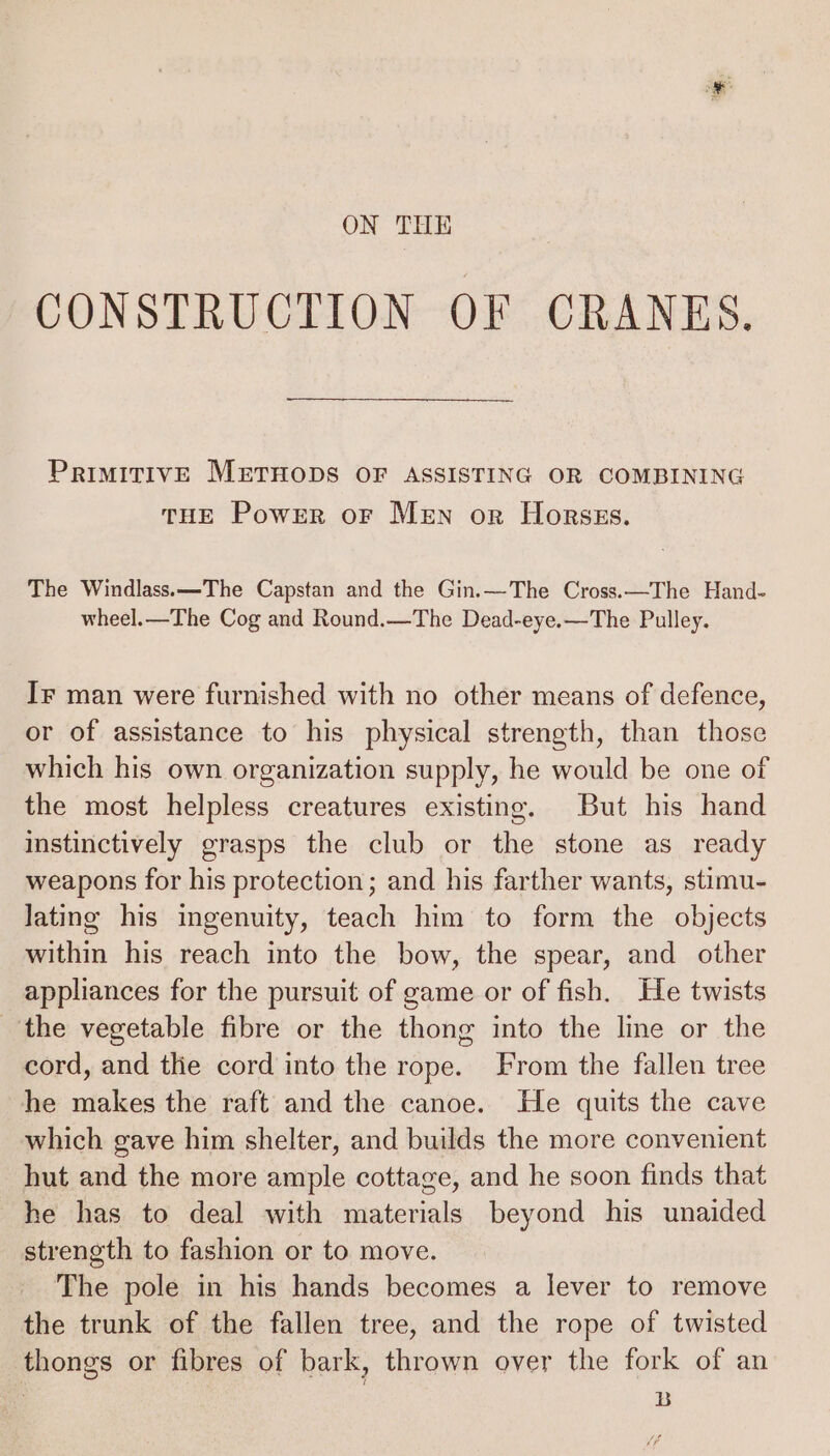 ON THE CONSTRUCTION OF CRANES. PrimitivE MEeruHops OF ASSISTING OR COMBINING THE Powrr oF Men or Horsss. The Windlass.—The Capstan and the Gin.—The Cross.—The Hand- wheel.—The Cog and Round.—The Dead-eye.—The Pulley. Ir man were furnished with no other means of defence, or of assistance to his physical strength, than those which his own organization supply, he would be one of the most helpless creatures existing. But his hand instinctively grasps the club or the stone as ready weapons for his protection; and his farther wants, stimu- lating his ingenuity, teach him to form the objects within his reach into the bow, the spear, and other appliances for the pursuit of game or of fish. He twists the vegetable fibre or the thong into the line or the cord, and the cord into the rope. From the fallen tree he makes the raft and the canoe. He quits the cave which gave him shelter, and builds the more convenient hut and the more ample cottage, and he soon finds that he has to deal with materials beyond his unaided strength to fashion or to move. The pole in his hands becomes a lever to remove the trunk of the fallen tree, and the rope of twisted thongs or fibres of bark, thrown over the fork of an | B