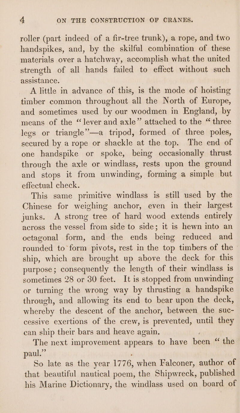 roller (part indeed of a fir-tree trunk), a rope, and two handspikes, and, by the skilful combination of these materials over a hatchway, accomplish what the united strength of all hands failed to effect without such assistance. A little in advance of this, is the mode of hoisting timber common throughout all the North of Europe, and sometimes used by our woodmen in England, by means of the ‘lever and axle” attached to the “ three legs or triangle”—a tripod, formed of three poles, secured by a rope or shackle at the top. The end of one handspike or spoke, being occasionally thrust through the axle or windlass, rests upon the ground and stops it from unwinding, forming a simple but effectual check. This same primitive windlass is still used by the Chinese for weighing anchor, even in their largest junks. A strong tree of hard wood extends entirely across the vessel from side to side; it is hewn into an octagonal form, and the ends being reduced and rounded to form pivots, rest in the top timbers of the — ship, which are brought up above the deck for this purpose; consequently the length of their windlass is sometimes 28 or 30 feet. It is stopped from unwinding or turning the wrong way by thrusting a handspike through, and allowing its end to bear upon the deck, whereby the descent of the anchor, between the suc- cessive exertions of the crew, is prevented, until they can ship their bars and heave again. The next improvement appears to have been “ the paul,” So late as the year 1776, when Falconer, author of that beautiful nautical poem, the Shipwreck, published his Marine Dictionary, the windlass used on board of
