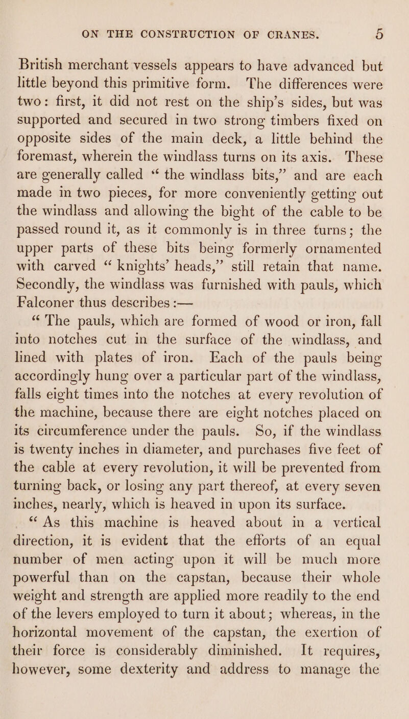 British merchant vessels appears to have advanced but little beyond this primitive form. The differences were two: first, it did not rest on the ship’s sides, but was supported and secured in two strong timbers fixed on opposite sides of the main deck, a little behind the foremast, wherein the windlass turns on its axis. These are generally called “‘ the windlass bits,” and are each made in two pieces, for more conveniently getting out the windlass and allowing the bight of the cable to be passed round it, as it commonly is in three turns; the upper parts of these bits being formerly ornamented with carved “ knights’ heads,” still retain that name. Secondly, the windlass was furnished with pauls, which Falconer thus describes :-— “The pauls, which are formed of wood or iron, fall into notches cut in the surface of the windlass, and lined with plates of iron. Each of the pauls being accordingly hung over a particular part of the windlass, falls eight times into the notches at every revolution of the machine, because there are eight notches placed on its circumference under the pauls. So, if the windlass is twenty inches in diameter, and purchases five feet of the cable at every revolution, it will be prevented from turning back, or losing any part thereof, at every seven inches, nearly, which is heaved in upon its surface. *‘ As this machine is heaved about in a vertical direction, it is evident that the efforts of an equal number of men acting upon it will be much more powerful than on the capstan, because their whole weight and strength are applied more readily to the end of the levers employed to turn it about; whereas, in the horizontal movement of the capstan, the exertion of their force is considerably diminished. It requires, however, some dexterity and address to manage the