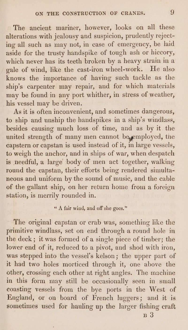 The ancient mariner, however, looks on all these alterations with jealousy and suspicion, prudently reject- ing all such as may not, in case of emergency, be laid aside for the trusty handspike of tough ash or hiccory, which never has its teeth broken by a heavy strain in a gale of wind, like the cast-iron wheel-work. He also knows the importance of having such tackle as the ship’s carpenter may repair, and for which materials may be found in any port whither, in stress of weather, _his vessel may be driven. As it is often inconvenient, and sometimes dangerous, to ship and unship the handspikes in a ship’s wastalinses besides causing much loss of time, and as by it. the united diranetis of many men cannot begemployed, tne capstern or capstan is used instead of it, in large vessels, to weigh the anchor, and in ships of war, when chica is needful, a large body of men act together, walking round the capstan, their efforts being rendered simulta- neous and uniform by the sound of music, and the cable of the gallant ship, on her return home from a foreign station, is merrily rounded in. “« A fair wind, and off she goes,” The original capstan or crab was, something like the primitive windlass, set on end through a round hole in the deck ; it was formed of a single piece of timber; the lower end of it, reduced to a pivot, and shod with iron, was stepped into the vessel’s kelson; the upper part of it had two holes morticed through it, one above the other, crossing each other at right angles. The machine in this form may still be occasionally seen in small coasting vessels from the bye ports in the West of England, or on board of French luggers; and it is sometimes used for hauling up the larger fishing craft BO