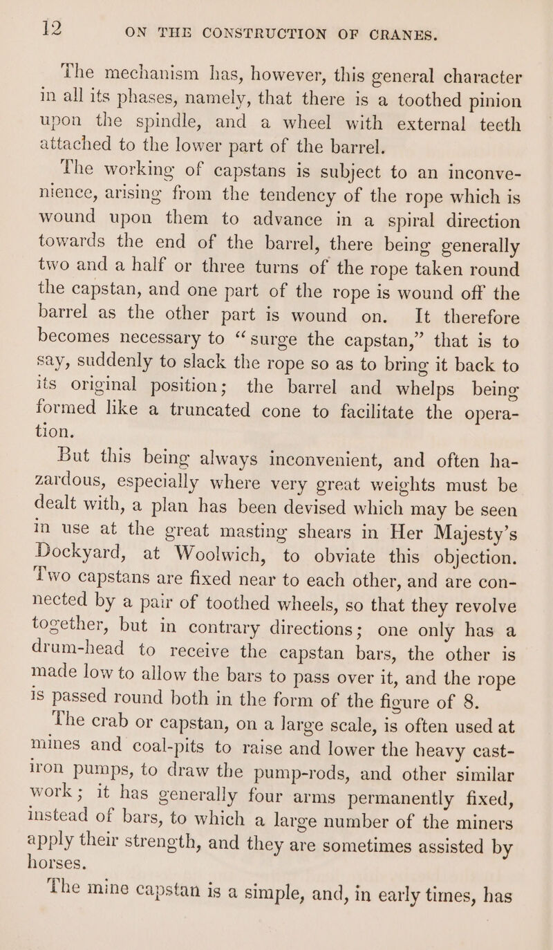 The mechanism has, however, this general character in all its phases, namely, that there is a toothed pinion upon the spindle, and a wheel with external teeth attached to the lower part of the barrel. The working of capstans is subject to an inconve- nience, arising from the tendency of the rope which is wound upon them to advance in a spiral direction towards the end of the barrel, there being generally two and a half or three turns of the rope taken round the capstan, and one part of the rope is wound off the barrel as the other part is wound on. It therefore becomes necessary to “surge the capstan,” that is to say, suddenly to slack the rope so as to bring it back to its original position; the barrel and whelps being formed lke a truncated cone to facilitate the opera- tion. But this being always inconvenient, and often ha- zardous, especially where very great weights must be dealt with, a plan has been devised which may be seen in use at the great masting shears in Her Majesty’s Dockyard, at Woolwich, to obviate this objection. Two capstans are fixed near to each other, and are con- nected by a pair of toothed wheels, so that they revolve together, but in contrary directions; one only has a drum-head to receive the capstan bars, the other is made low to allow the bars to pass over it, and the rope is passed round both in the form of the figure of 8. The crab or capstan, on a large scale, is often used at mines and coal-pits to raise and lower the heavy cast- iron pumps, to draw the pump-rods, and other similar work; it has generally four arms permanently fixed, instead of bars, to which a large number of the miners apply their strength, and they are sometimes assisted by horses. The mine capstan is a simple, and, in early times, has