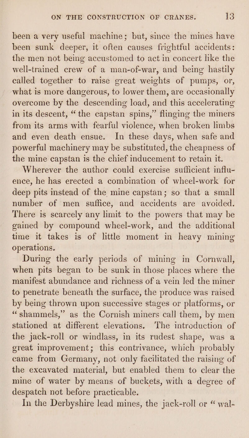 been a very useful machine; but, since the mines have been sunk deeper, it often causes frightful accidents: the men not being accustomed to act in concert like the well-trained crew of a man-of-war, and being hastily called together to raise great weights of pumps, or, what is more dangerous, to lower them, are occasionally overcome by the descending load, and this accelerating in its descent, “the capstan spins,” flinging the miners from its arms with fearful violence, when broken limbs and even death ensue. In these days, when safe and powerful machinery may be substituted, the cheapness of the mine capstan is the chief inducement to retain it. Wherever the author could exercise sufficient influ- ence, he has erected a combination of wheel-work for deep pits instead of the mine capstan; so that a small number of men suffice, and accidents are avoided. There is scarcely any limit to the powers that may be gained by compound wheel-work, and the additional time it takes is of little moment in heavy mining operations. During the early periods of mining in Cornwall, when pits began to be sunk in those places where the manifest abundance and richness of a vein led the miner to penetrate beneath the surface, the produce was raised by being thrown upon successive stages or platforms, or “shammels,” as the Cornish miners call them, by men stationed at different elevations. The introduction of the jack-roll or windlass, in its rudest shape, was a great improvement; this contrivance, which probably eame from Germany, not only facilitated the raising of the excavated material, but enabled them to clear the mine of water by means of buckets, with a degree of despatch not before practicable. In the Derbyshire lead mines, the jack-roll or “ wal-