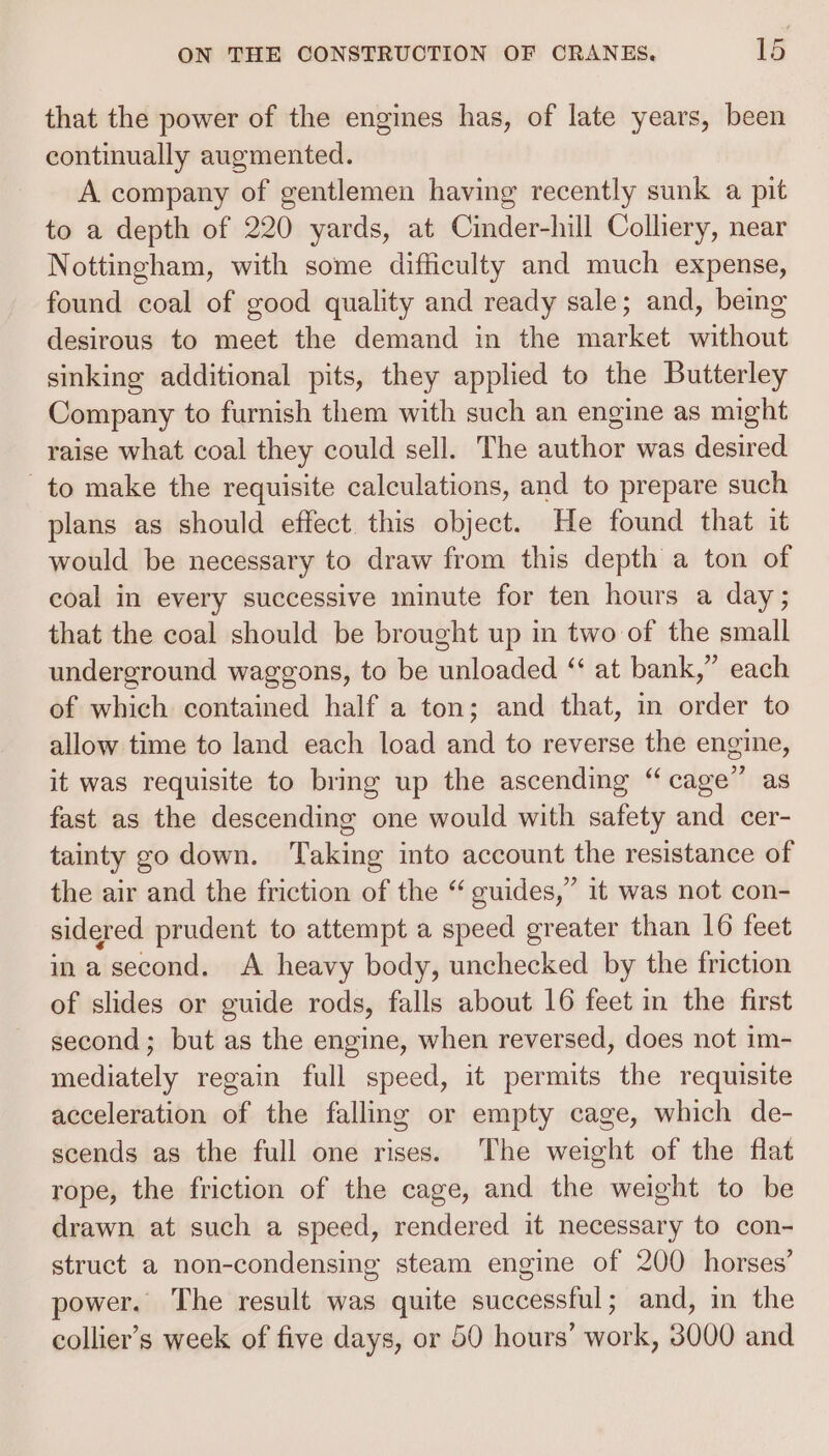 that the power of the engines has, of late years, been continually augmented. A company of gentlemen having recently sunk a pit to a depth of 220 yards, at Cinder-hill Colliery, near Nottingham, with some difficulty and much expense, found coal of good quality and ready sale; and, being desirous to meet the demand in the market without sinking additional pits, they applied to the Butterley Company to furnish them with such an engine as might raise what coal they could sell. The author was desired to make the requisite calculations, and to prepare such plans as should effect this object. He found that it would be necessary to draw from this depth a ton of coal in every successive minute for ten hours a day; that the coal should be brought up in two of the small underground waggons, to be unloaded “ at bank,” each of which contained half a ton; and that, in order to allow time to land each load and to reverse the engine, it was requisite to bring up the ascending “cage” as fast as the descending one would with safety and cer- tainty go down. Taking into account the resistance of the air and the friction of the “ guides,” it was not con- sidered prudent to attempt a speed greater than 16 feet in a second. A heavy body, unchecked by the friction of slides or guide rods, falls about 16 feet in the first second; but as the engine, when reversed, does not im- mediately regain full speed, it permits the requisite acceleration of the falling or empty cage, which de- scends as the full one rises. The weight of the flat rope, the friction of the cage, and the weight to be drawn at such a speed, rendered it necessary to con- struct a non-condensing steam engine of 200 horses’ power. The result was quite successful; and, in the collier’s week of five days, or 50 hours’ work, 8000 and